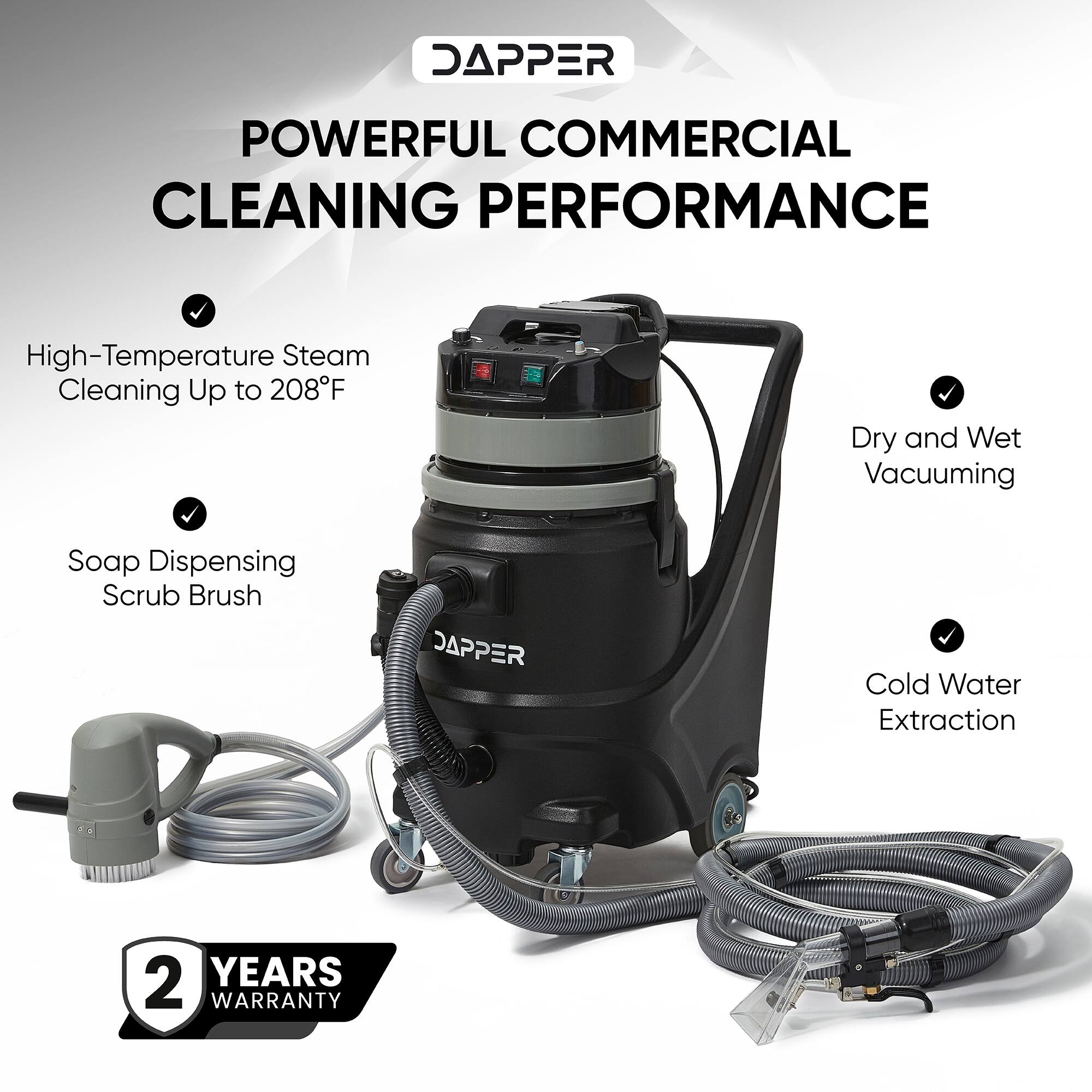 DAPPER  
POWERFUL COMMERCIAL CLEANING PERFORMANCE  
- High-Temperature Steam Cleaning Up to 208°F  
- Dry and Wet Vacuuming  
- Soap Dispensing Scrub Brush  
- Cold Water Extraction  
2 YEARS WARRANTY