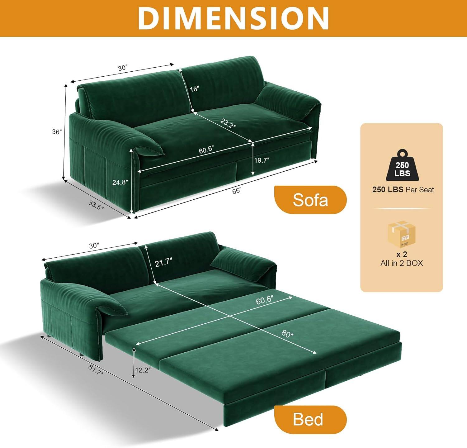 DIMENSION

Sofa
- 30" x 36" x 66"
- 23.2" x 24.8" x 33.5"
- 19.7" x 16" x 60.6"
- 250 LBS Per Seat

Bed
- 30" x 80" x 81.7"
- 21.7" x 12.2" x 60.6"

All in 2 BOX