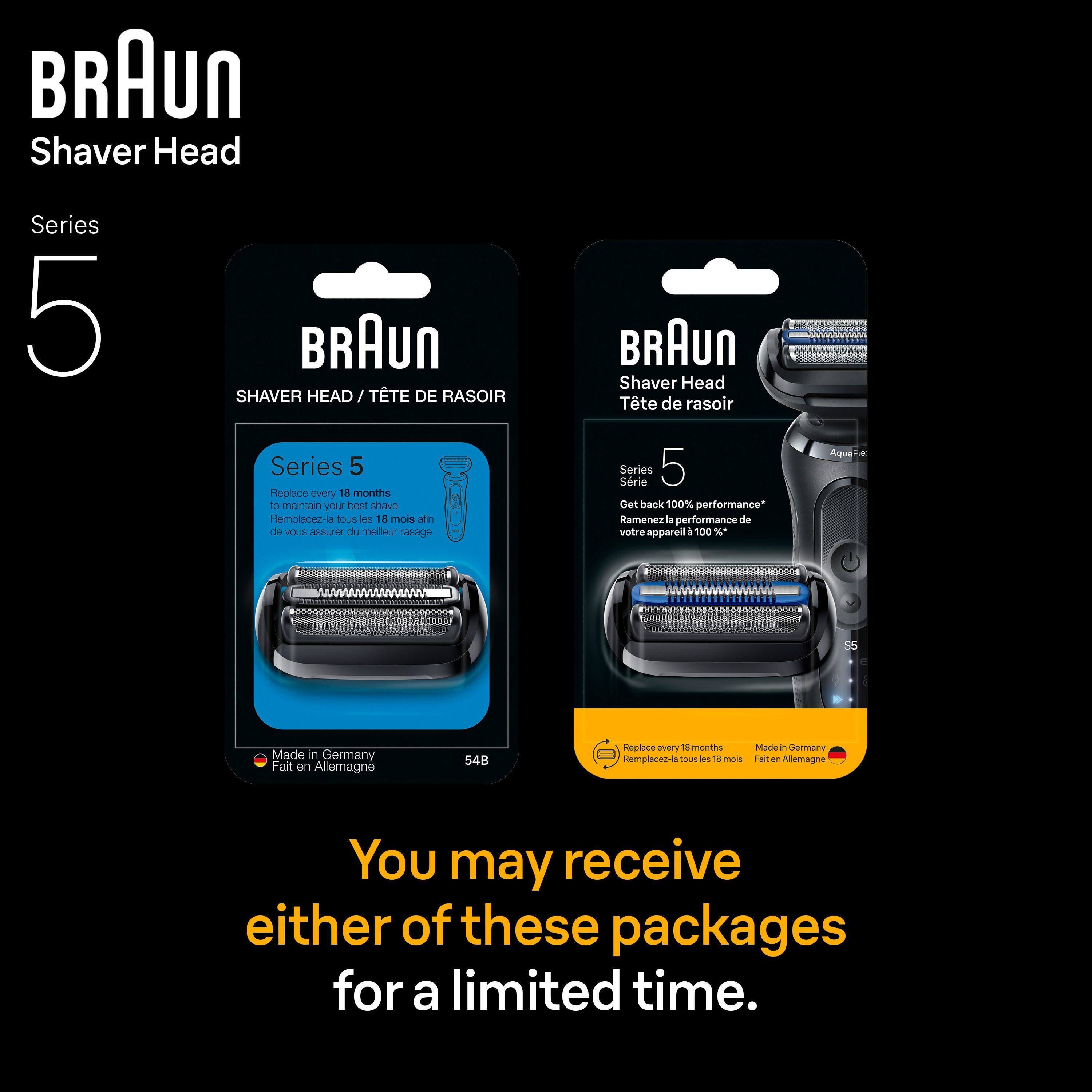 BRAUN Shaver Head  
Series 5  

BRAUN  
SHAVERR HEAD / TÊTE DE RASOIR  

Series 5  
Replace every 18 months to maintain your best shave  
Remplacez-la tous les 18 mois afin de vous assurer du meilleur rasage  

Made in Germany  
Fait en Allemagne  
54B  

BRAUN Shaver Head  
Tête de rasoir  

Series 5  
Get back 100% performance*  
Ramenez la performance de votre appareil à 100%*  

AquaFlex  
Made in Germany  
Fait en Allemagne  

You may receive either of these packages for a limited time.
