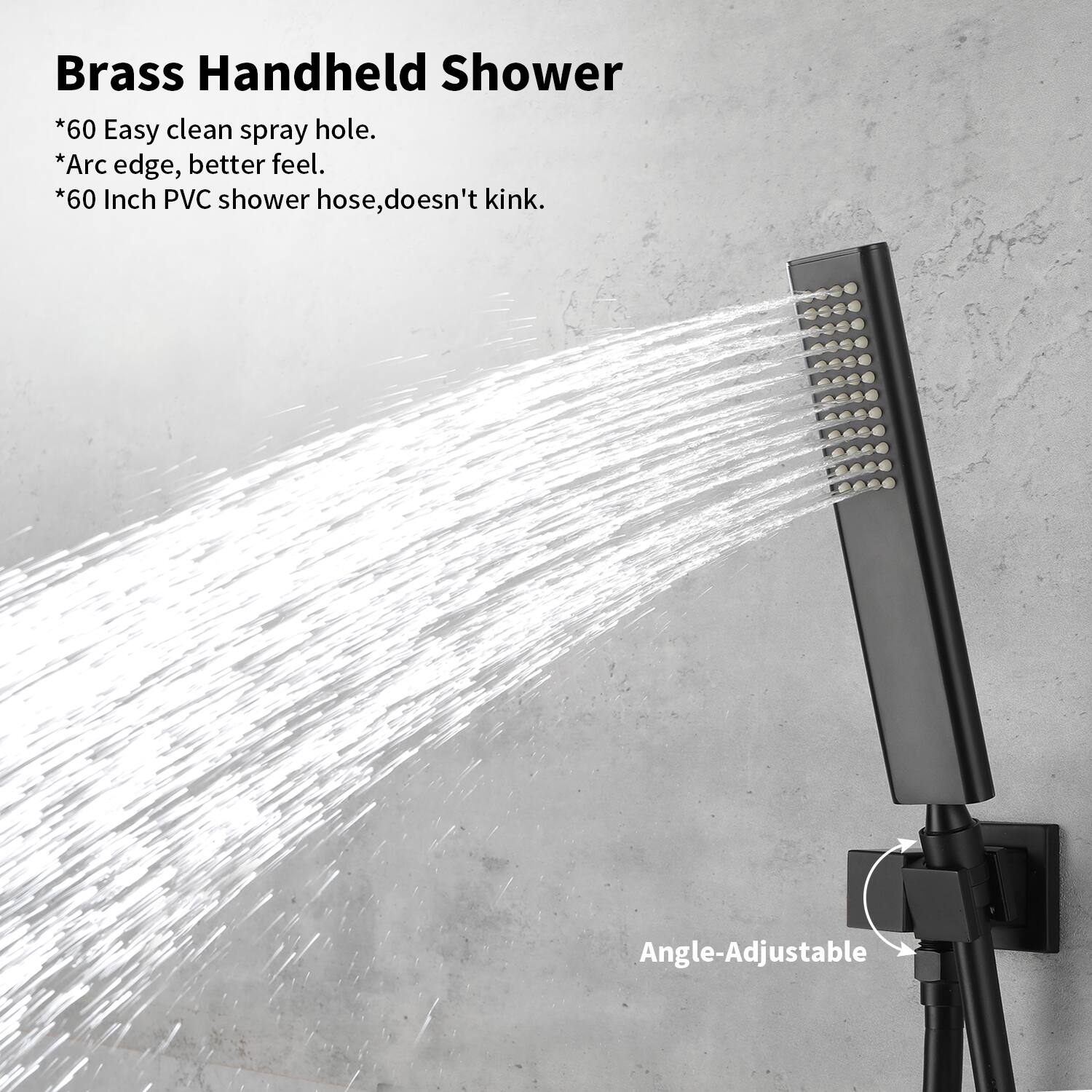 Brass Handheld Shower

*60 Easy clean spray hole.
*Arc edge, better feel.
*60 Inch PVC shower hose, doesn't kink.
Angle-Adjustable