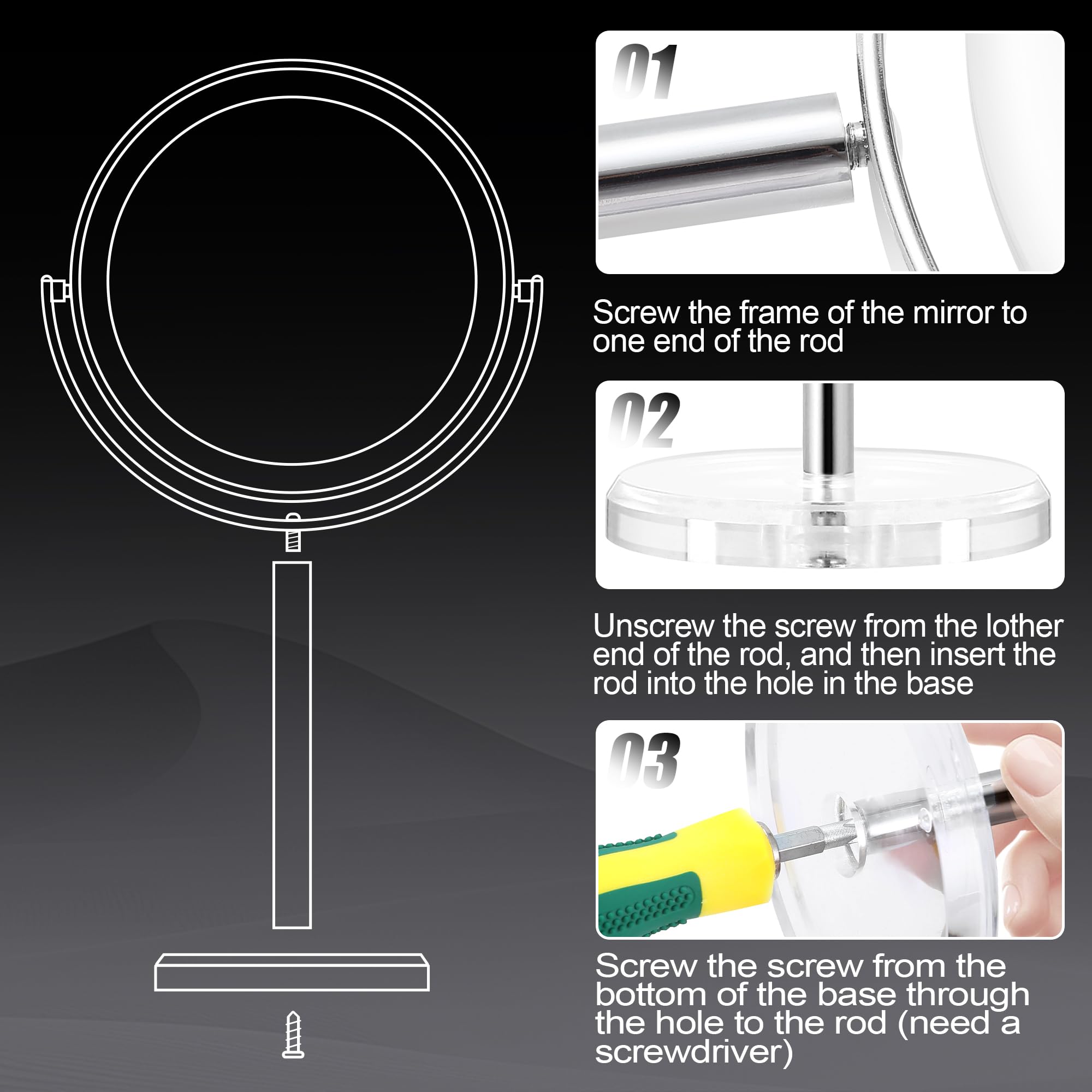 01 Screw the frame of the mirror to one end of the rod

02 Unscrew the screw from the other end of the rod, and then insert the rod into the hole in the base

03 Screw the screw from the bottom of the base through the hole to the rod (need a screwdriver)