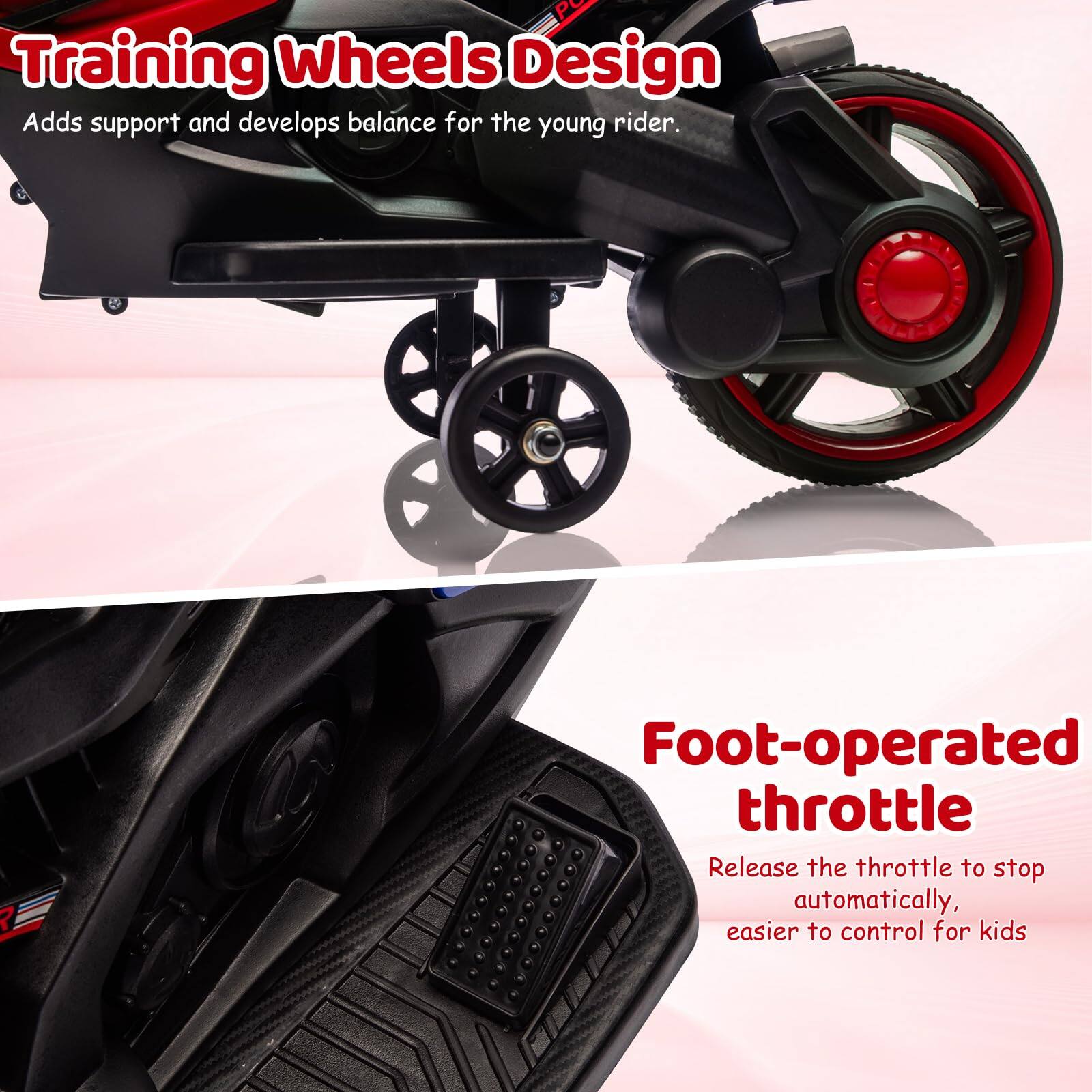 Training Wheels Design  
Adds support and develops balance for the young rider.

Foot-operated throttle  
Release the throttle to stop automatically, easier to control for kids