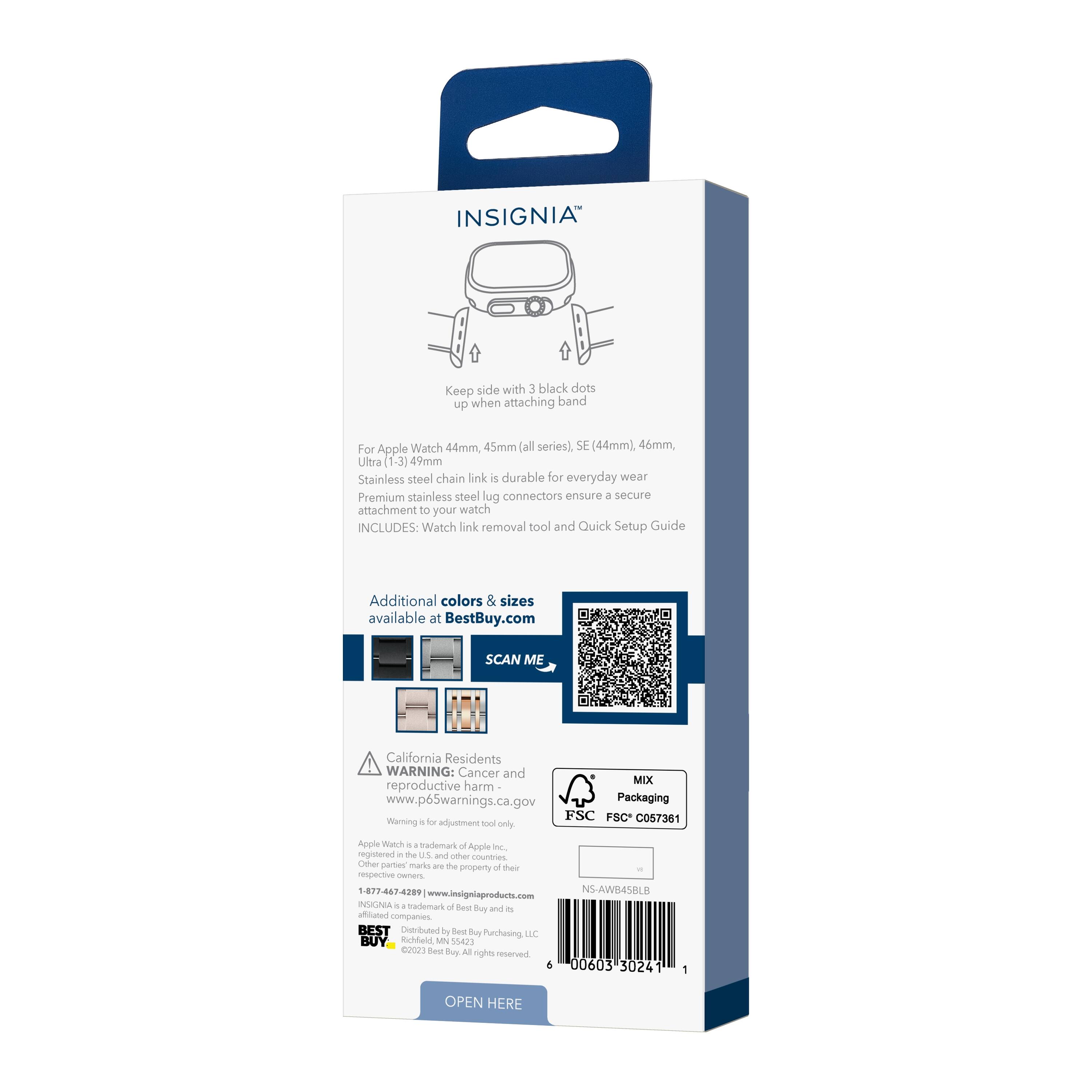 INSIGNIA

Keep side with 3 black dots up when attaching band

For Apple Watch 44mm, 45mm (all series), SE (44mm), 46mm, Ultra (1-3) 49mm
Stainless steel chain link is durable for everyday wear
Premium stainless steel lug connectors ensure a secure attachment to your watch

INCLUDES: Watch link removal tool and Quick Setup Guide

Additional colors & sizes available at BestBuy.com

SCAN ME

California Residents WARNING: Cancer and reproductive harm - www.p65warnings.ca.gov

MIX Packaging
FSC FSC C057361

NS-AWB45BLB

WARNING: For adjustment tool only. Apple Watch is a trademark of Apple Inc. Other party marks and logos are the respective owners.

1-877-467-4289
www.insigniaproducts.com

BEST Distributed by Best Buy Purchasing, LLC
©200603 30241
OPEN HERE