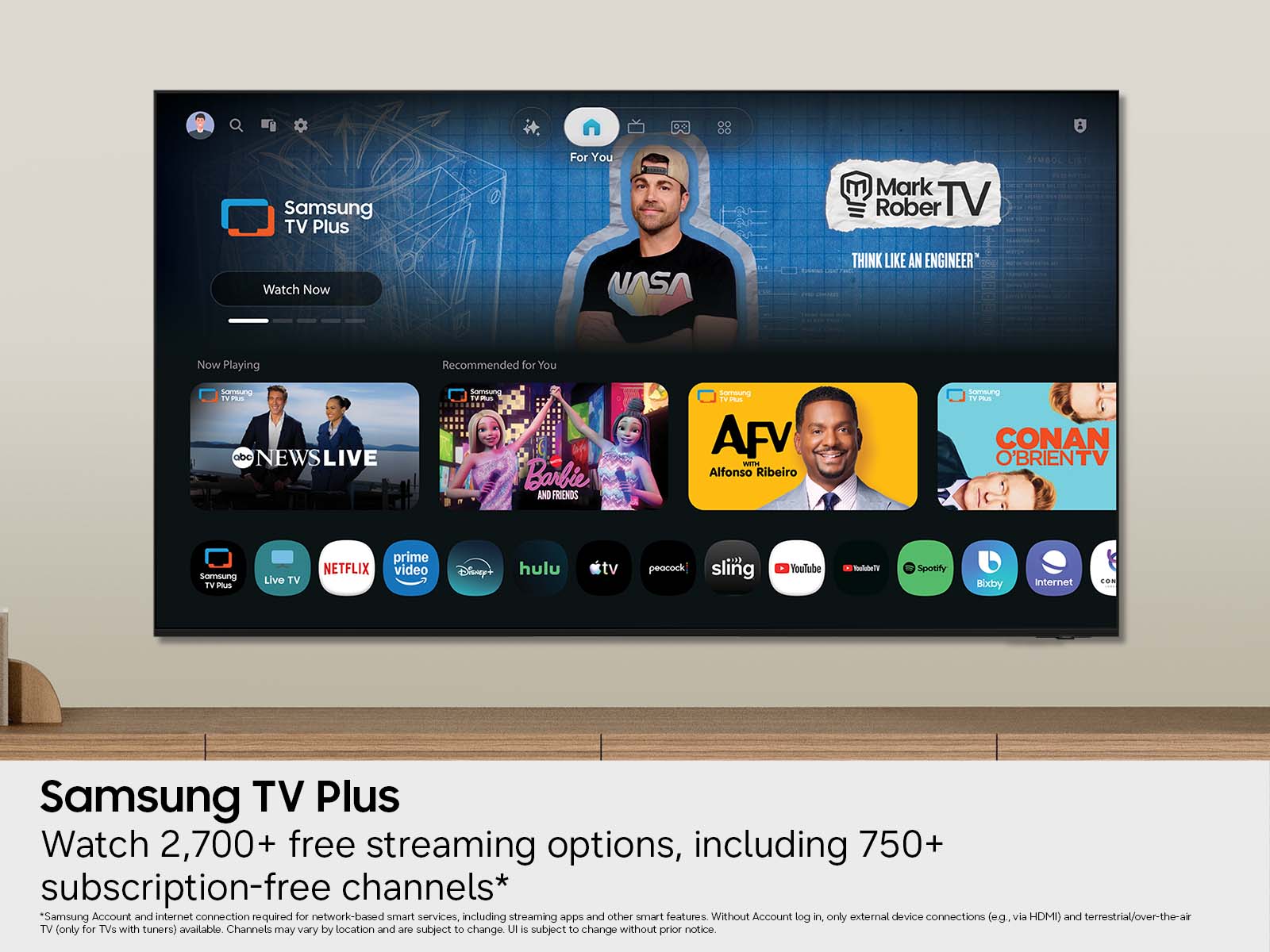 Samsung TV Plus  
For You  
Mark Rober TV  
Watch Now  
NASA  
THINK LIKE AN ENGINEER  
Now Playing  
Recommended for You  
Samsung abc NEWSLIVE  
Samsung TV Plus Barbie AND FRIENDS  
AFV WITH Alfonso Ribeiro  
Samsung TV Plus CONAN O'BRIENTV  
Samsung TV DOUS  
Live TV  
prime NETFLIX video  
Disney  
hulu  
tv  
peacock  
sling  
YouTube  
Spotify  
Bixby  
Internet  
CON  

Samsung TV Plus Watch 2,700+ free streaming options, including 750+ subscription-free channels*  
*Samsung Account and internet connection required for network-based smart services, including streaming apps and other smart features. Without Account log in, only external device connections (e.g., via HDMI) and terrestrial/over-the-air TV (only for TVs with tuners) available. Channels may vary by location and are subject to change. UI is subject to change without prior notice.