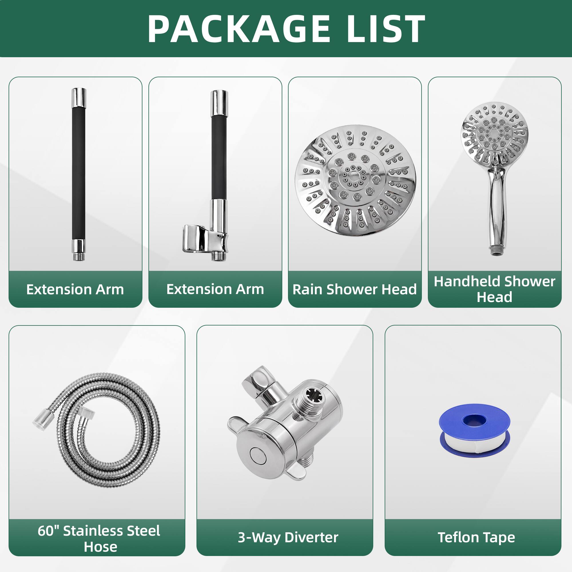 PACKAGE LIST

- Extension Arm
- Extension Arm
- Rain Shower Head
- Handheld Shower Head
- 60" Stainless Steel Hose
- 3-Way Diverter
- Teflon Tape