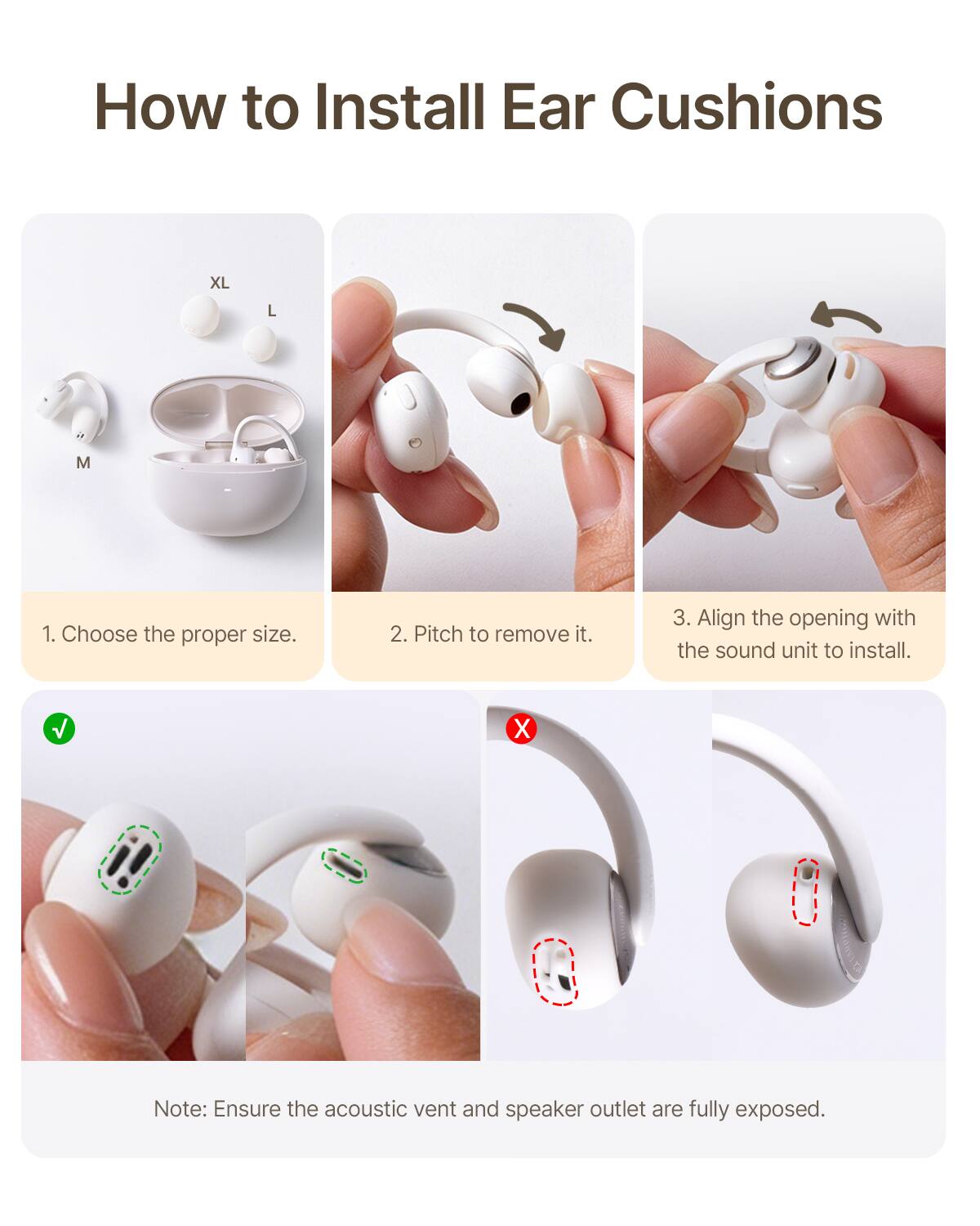 How to Install Ear Cushions XL L M

1. Choose the proper size.
2. Pitch to remove it.
3. Align the opening with the sound unit to install.

Note: Ensure the acoustic vent and speaker outlet are fully exposed.