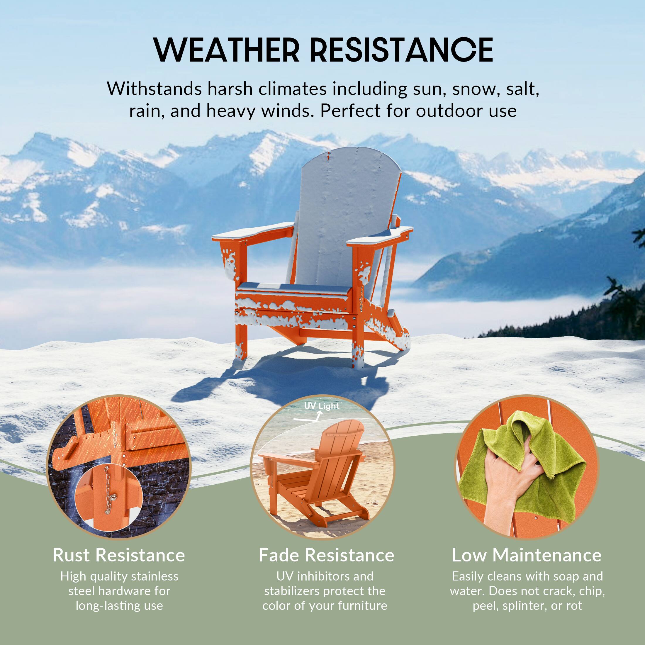 WEATHER RESISTANCE  
Withstands harsh climates including sun, snow, salt, rain, and heavy winds. Perfect for outdoor use  

UV Light  
Rust Resistance  
High quality stainless steel hardware for long-lasting use  

Fade Resistance  
UV inhibitors and stabilizers protect the color of your furniture  

Low Maintenance  
Easily cleans with soap and water. Does not crack, chip, peel, splinter, or rot