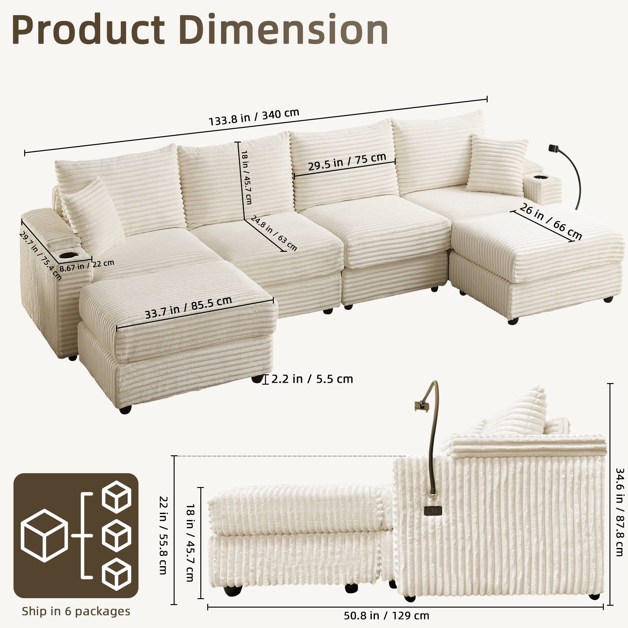 Product Dimension

- 133.8 in / 340 cm
- 29.5 in / 75 cm
- 26 in / 66 cm
- 33.7 in / 85.5 cm
- 2.2 in / 5.5 cm
- 18 in / 45.7 cm
- 24.8 in / 63 cm
- 34.6 in / 87.8 cm
- 50.8 in / 129 cm

Ship in 6 packages

- 22 in / 55.8 cm
- 18 in / 45.7 cm