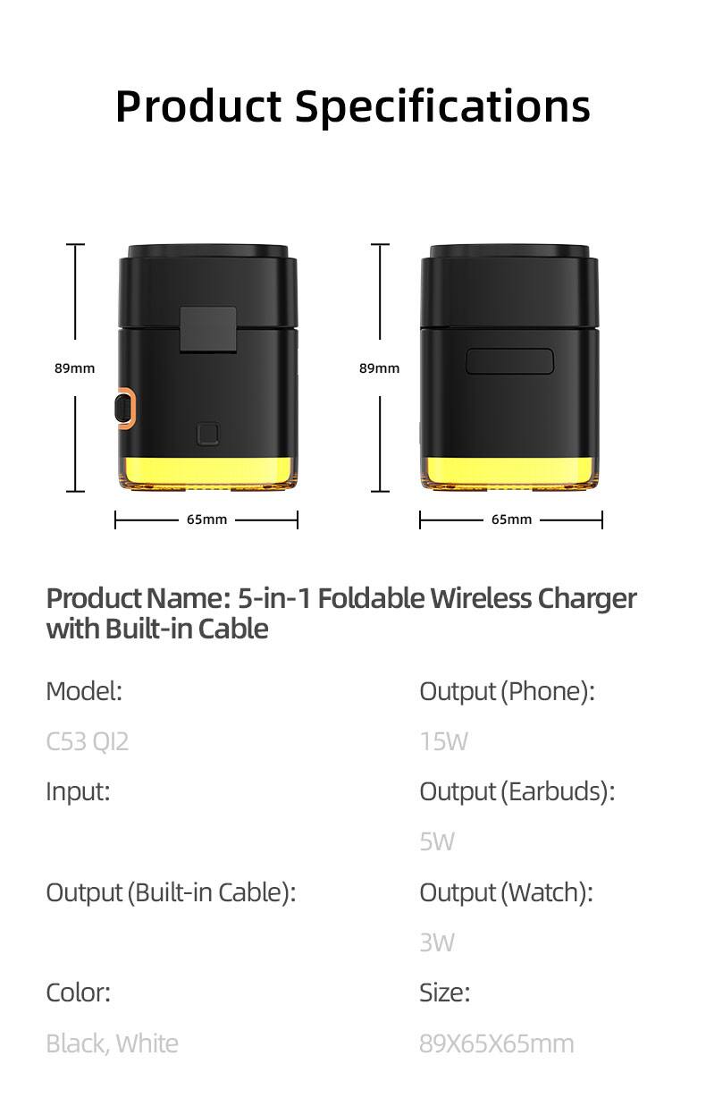 Product Specifications

89mm  
89mm  
65mm  
65mm  

Product Name: 5-in-1 Foldable Wireless Charger with Built-in Cable  
Model: C53 Q12  

Output (Phone): 15W  
Input:  
Output (Earbuds): 5W  
Output (Built-in Cable):  
Output (Watch): 3W  

Color: Black, White  
Size: 89X65X65mm