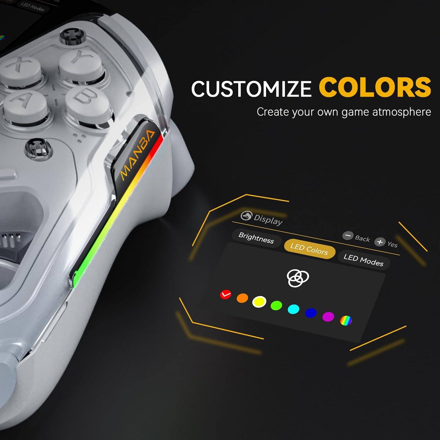 CUSTOMIZE COLORS  
Create your own game atmosphere  

LED Modes  
Display Brightness  
Back + LED  
Yes  
Colors  
LED Modes