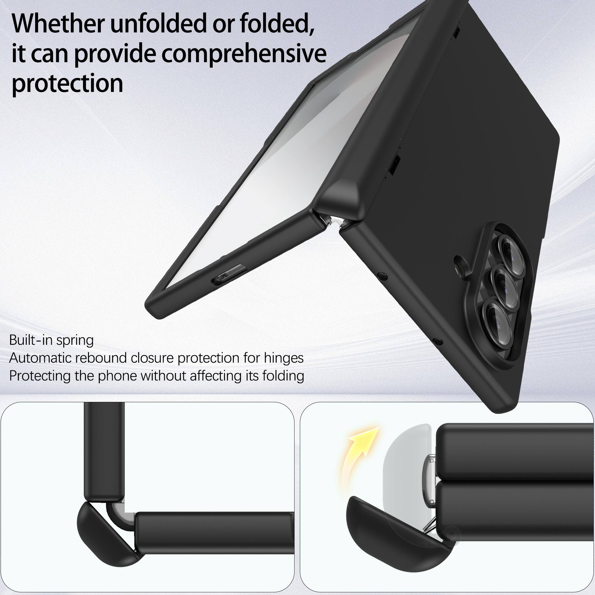 Whether unfolded or folded, it can provide comprehensive protection

Built-in spring
Automatic rebound closure protection for hinges
Protecting the phone without affecting its folding