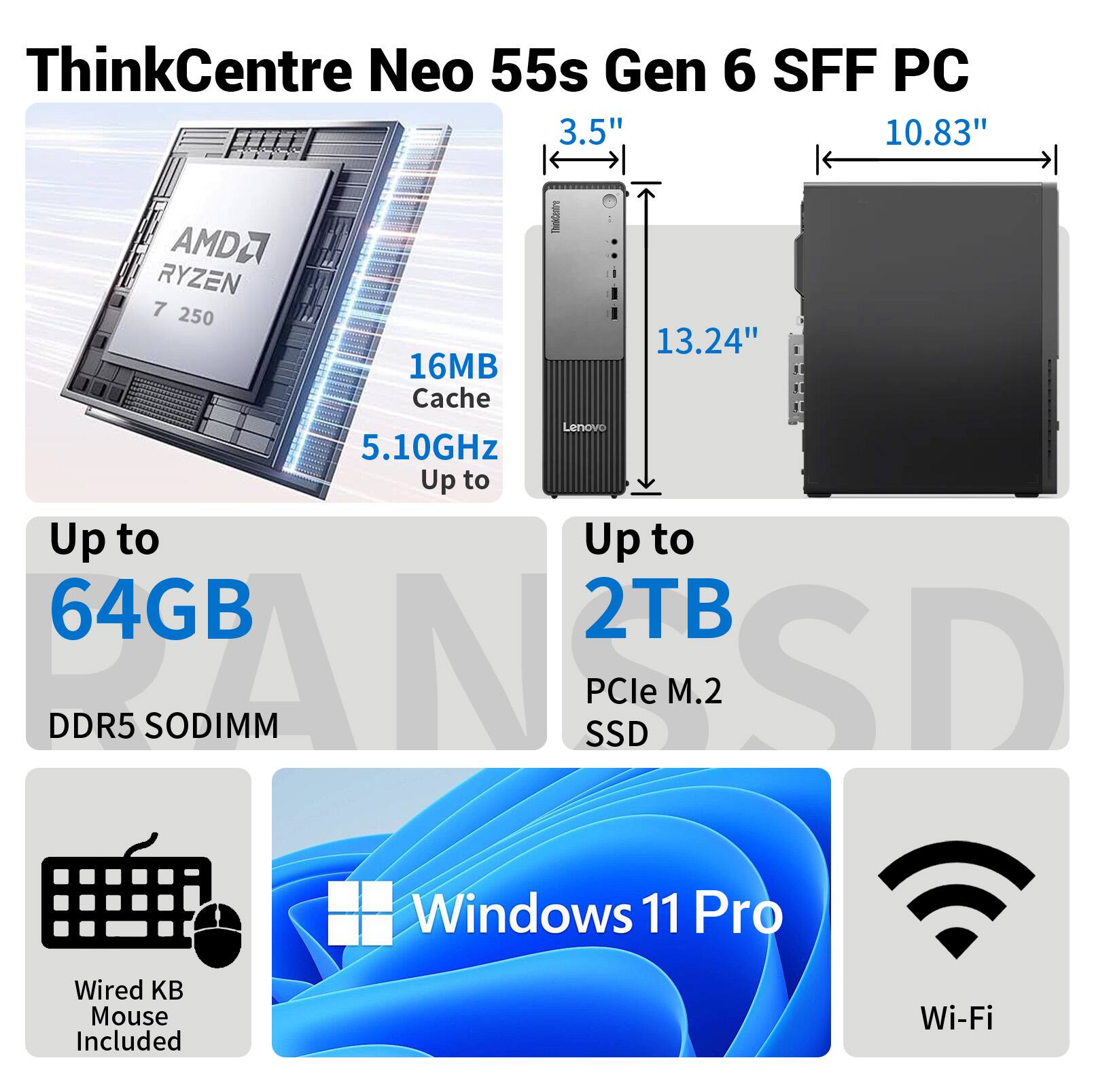 ThinkCentre Neo 55s Gen 6 SFF PC  
3.5" 10.83"  
AMD Ryzen 7 250  
16MB Cache  
5.10GHz  
Up to 64GB DDR5 SODIMM  
Up to 2TB PCIe M.2 SSD  
Windows 11 Pro  
Wired KB Mouse Included  
Wi-Fi
