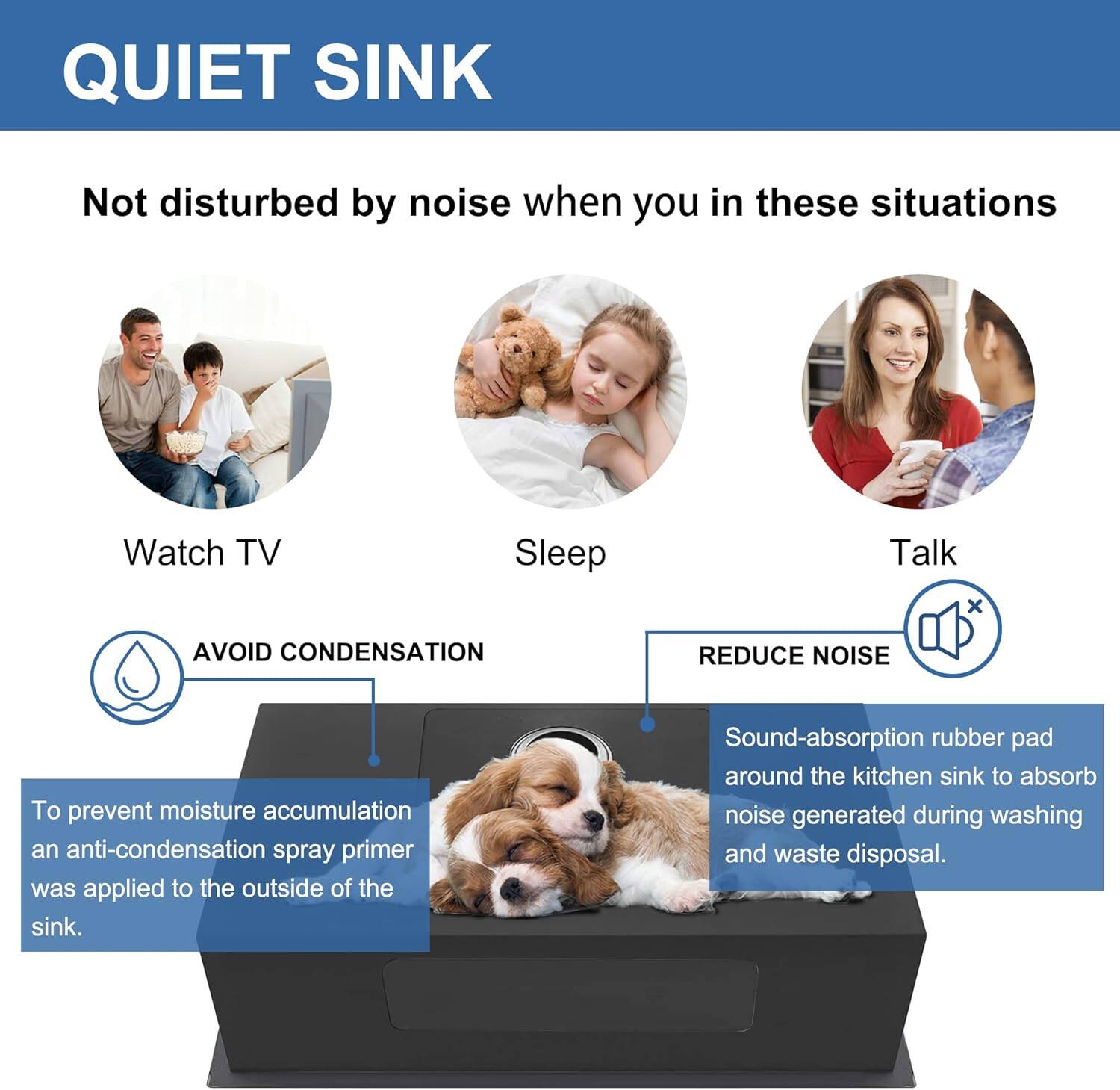 QUIET SINK

Not disturbed by noise when you in these situations

Watch TV  
Sleep  
Talk

AVOID CONDENSATION

To prevent moisture accumulation, an anti-condensation spray primer was applied to the outside of the sink.

REDUCE NOISE

Sound-absorption rubber pad around the kitchen sink to absorb noise generated during washing and waste disposal.