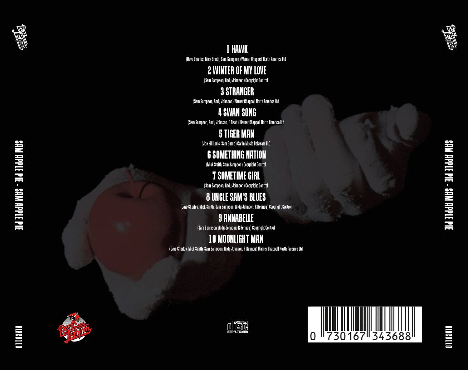 Sure, here is the corrected and grouped text from the image:

---

**SAM APPLE PIE**

1. **HAWK**  
   (Dave Charles, Mick Smith, Sam Sampson) Warner Chappell North America Ltd

2. **WINTER OF MY LOVE**  
   (Sam Sampson, Andy Johnson) Copyright Control

3. **STRANGER**  
   (Sam Sampson, Andy Johnson) Warner Chappell North America Ltd

4. **SWAN SONG**  
   (Sam Sampson, Andy Johnson, P. Read) Warner Chappell North America Ltd

5. **TIGER MAN**  
   (Joe Hill Louis, Sam Burns) Carlin Music Delaware LLC

6. **SOMETHING NATION**  
   (Mick Smith, Sam Sampson) Copyright Control

7. **SOMETIME GIRL**  
   (Sam Sampson, Andy Johnson) Copyright Control

8. **UNCLE SAM'S BLUES**  
   (Dave Charles, Mick Smith, Sam Sampson, Andy Johnson, R. Renney) Copyright Control

9. **ANNABELLE**  
   (Sam Sampson, Andy Johnson, R. Renney) Copyright Control

10. **