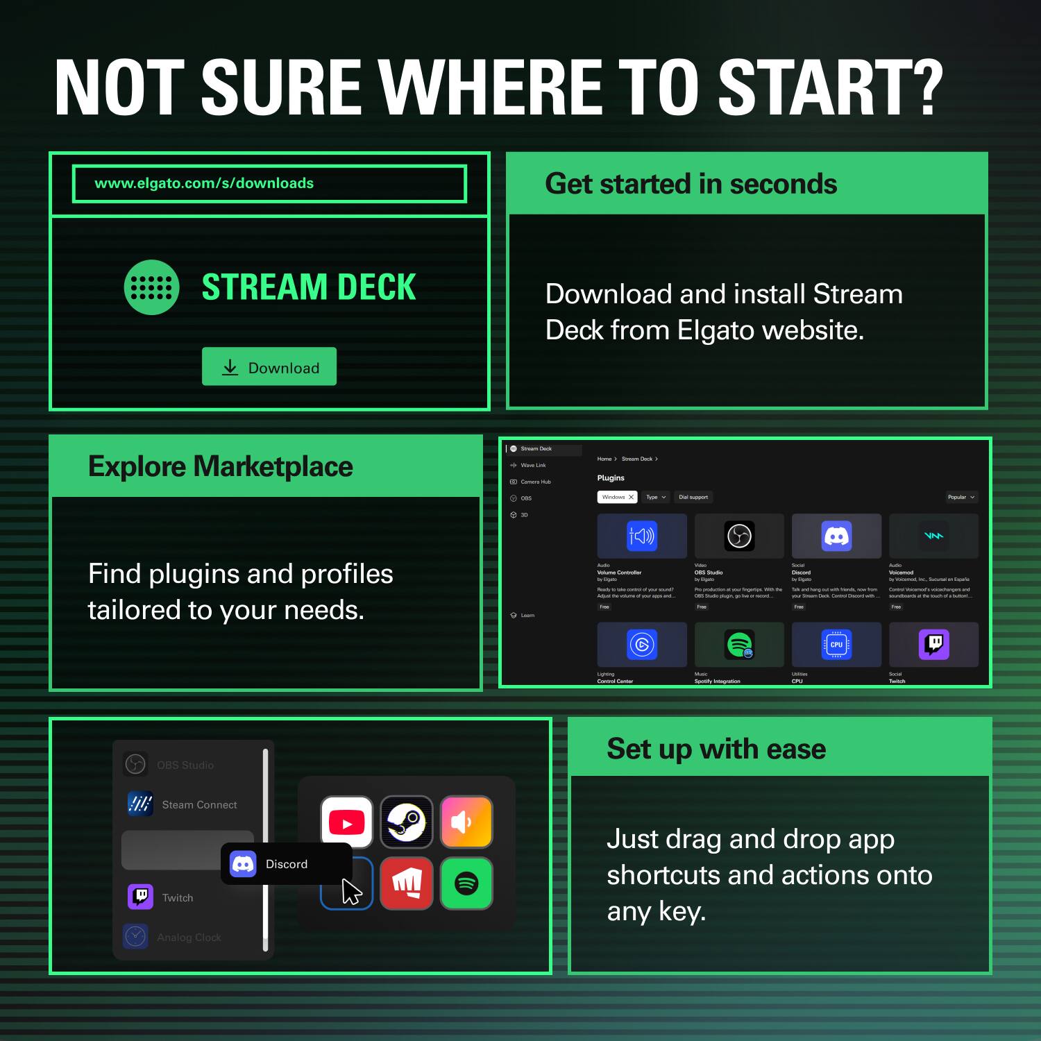 NOT SURE WHERE TO START?  
www.elgato.com/s/downloads  

Get started in seconds  
STREAM DECK  
Download  
Download and install Stream Deck from Elgato website.  

Explore Marketplace  
Find plugins and profiles tailored to your needs.  

Set up with ease  
Just drag and drop app shortcuts and actions onto any key.  

OBS Studio  
Steam Connect  
Twitch  
Discord  
Analog Clock