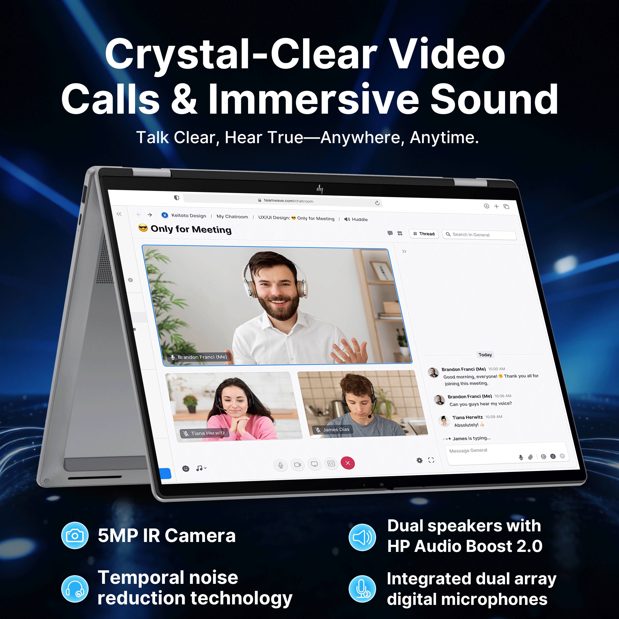 Crystal-Clear Video Calls & Immersive Sound  
Talk Clear, Hear True—Anywhere, Anytime.

5MP IR Camera  
Temporal noise reduction technology  
Dual speakers with HP Audio Boost 2.0  
Integrated dual array digital microphones