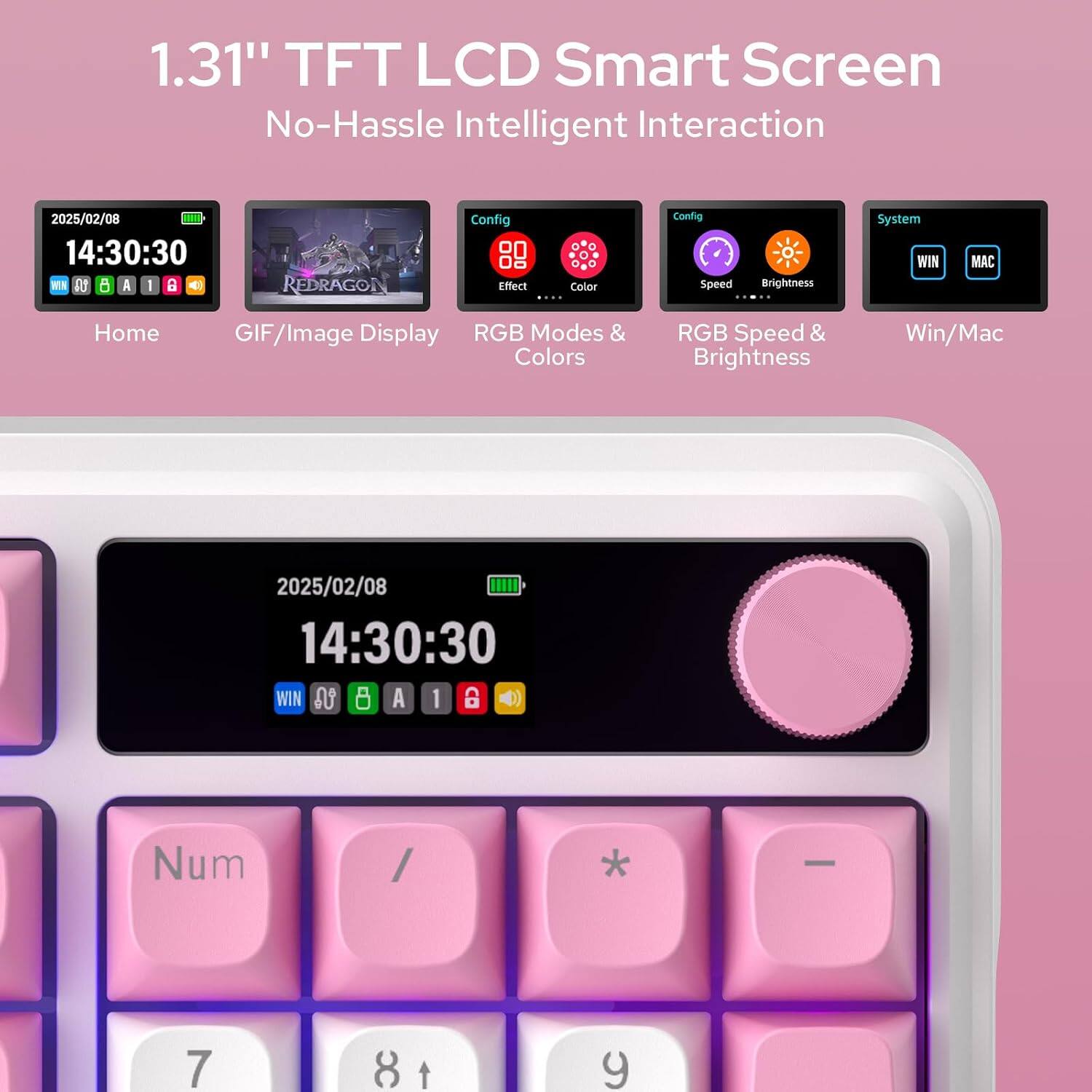 1.31" TFT LCD Smart Screen No-Hassle Intelligent Interaction

2025/02/08 14:30:30 WIN LA A | B 
REDRAGON
Config Effect Color ....
Config Speed
Brightness
System WIN
MAC
Home
GIF/Image Display RGB Modes & Colors
RGB Speed & Brightness
Win/Mac

2025/02/08 14:30:30 WIN  8 A 1 CO
Num
/
-
7
8
A
y