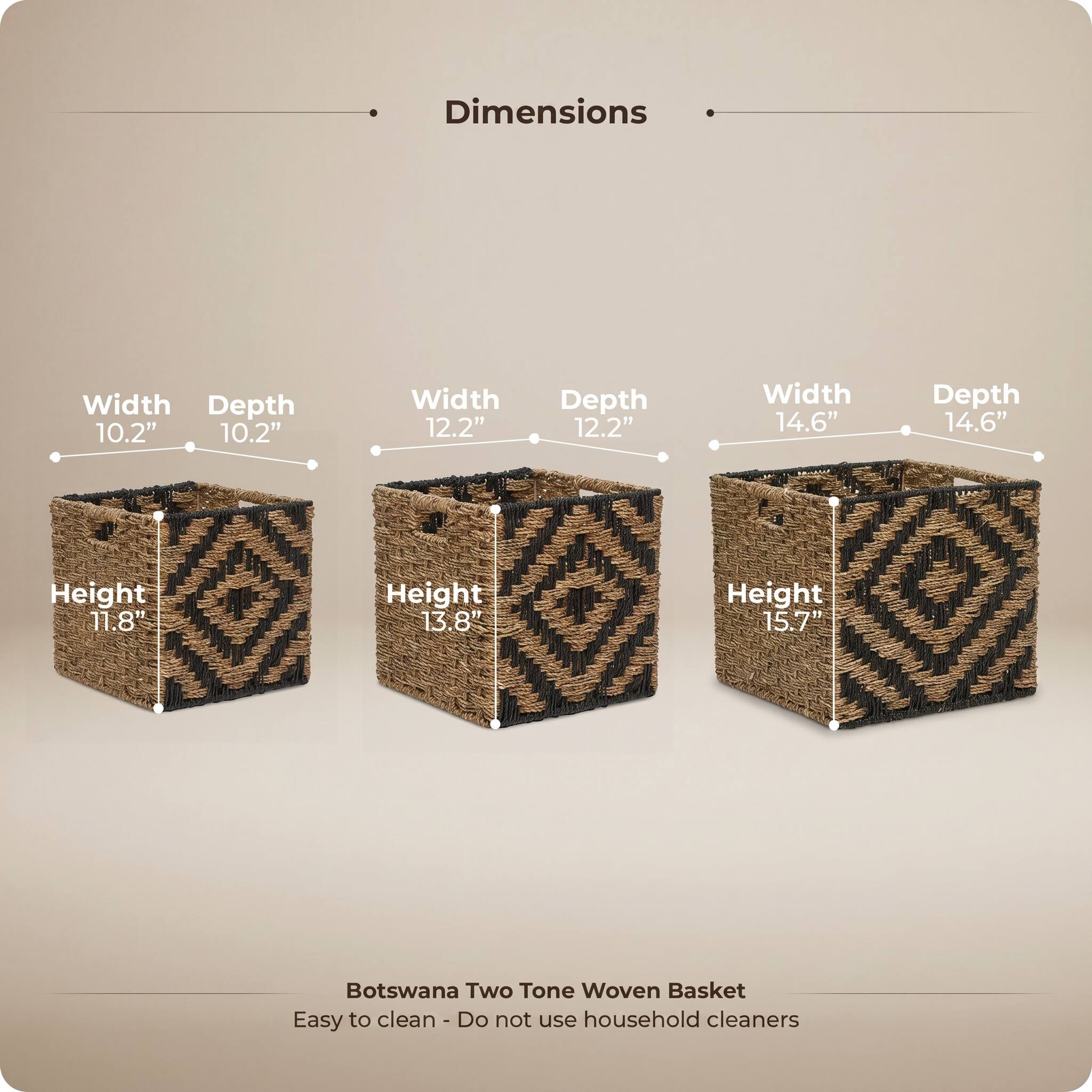Dimensions

Width 10.2" Depth 10.2"  
Height 11.8"  

Width 12.2" Depth 12.2"  
Height 13.8"  

Width 14.6" Depth 14.6"  
Height 15.7"  

Botswana Two Tone Woven Basket  
Easy to clean - Do not use household cleaners