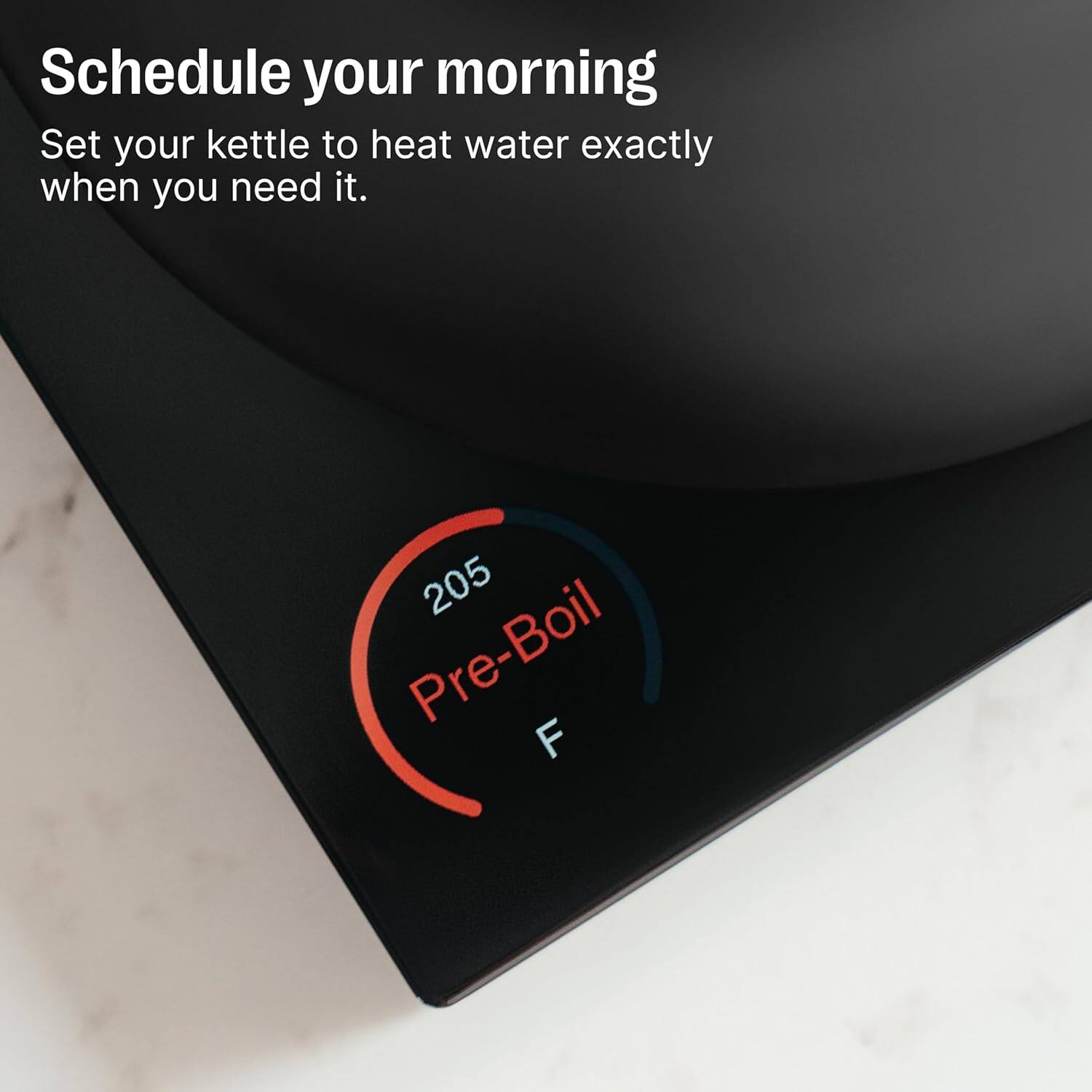 Schedule your morning  
Set your kettle to heat water exactly when you need it.  
205 Pre-Boil F