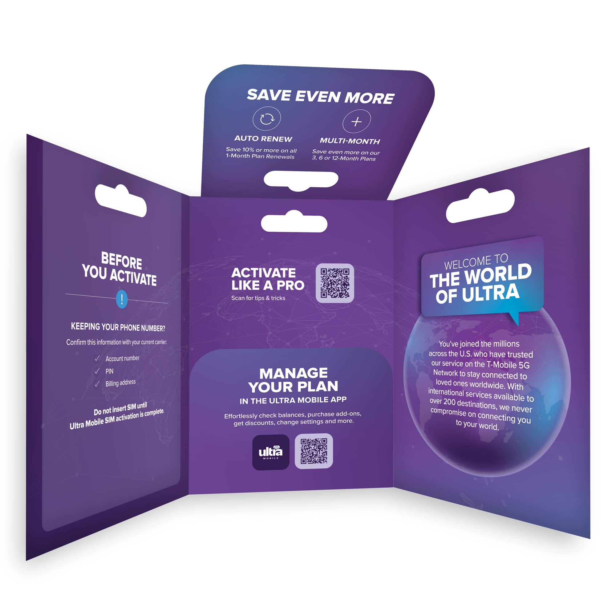**SAVE EVEN MORE**
- **AUTO RENEW**
- Save 10% or more on all 1-Month Plan Renewals
- **MULTI-MONTH**
- Save even more on our 3, 6 or 12-Month Plans
---
**BEFORE YOU ACTIVATE**
- KEEPING YOUR PHONE NUMBER?
- Confirm this information with your current carrier:
- Account number
- PIN
- Billing address
- Do not insert SIM until Ultra Mobile SIM activation is complete.
---
**ACTIVATE LIKE A PRO**
- Scan for tips & tricks
---
**WELCOME TO THE WORLD OF ULTRA**
- You've joined the millions across the U.S. who have trusted our service on the T-Mobile 5G Network to stay connected to loved ones worldwide. With international services over 200 destinations available, we never compromise on connecting you to your world.
---
**MANAGE YOUR PLAN IN THE ULTRA MOBILE APP**
- Effortlessly check balances, purchase add-ons, get discounts, change settings and more.
---
- Ultra Mobile