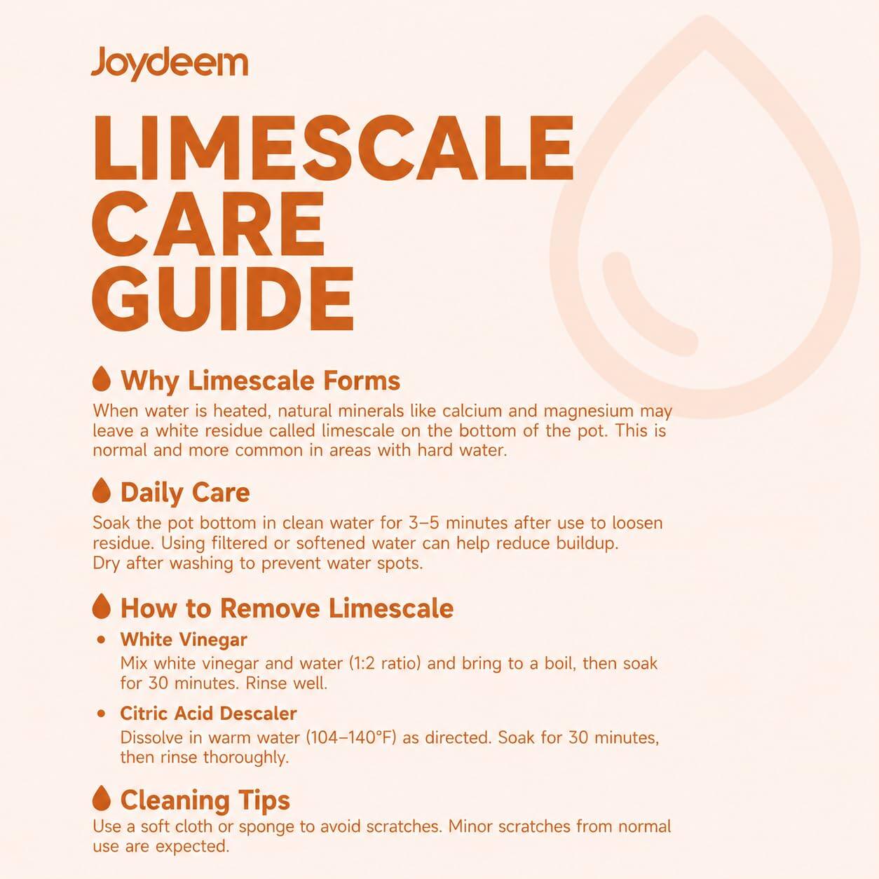 Joydeem LIMESCALE CARE GUIDE

Why Limescale Forms
When water is heated, natural minerals like calcium and magnesium may leave a white residue called limescale on the bottom of the pot. This is normal and more common in areas with hard water.

Daily Care
Soak the pot bottom in clean water for 3-5 minutes after use to loosen residue. Using filtered or softened water can help reduce buildup. Dry after washing to prevent water spots.

How to Remove Limescale
- White Vinegar
  Mix white vinegar and water (1:2 ratio) and bring to a boil, then soak for 30 minutes. Rinse well.
- Citric Acid Descaler
  Dissolve in warm water (104-140°F) as directed. Soak for 30 minutes, then rinse thoroughly.

Cleaning Tips
Use a soft cloth or sponge to avoid scratches. Minor scratches from normal use are expected.