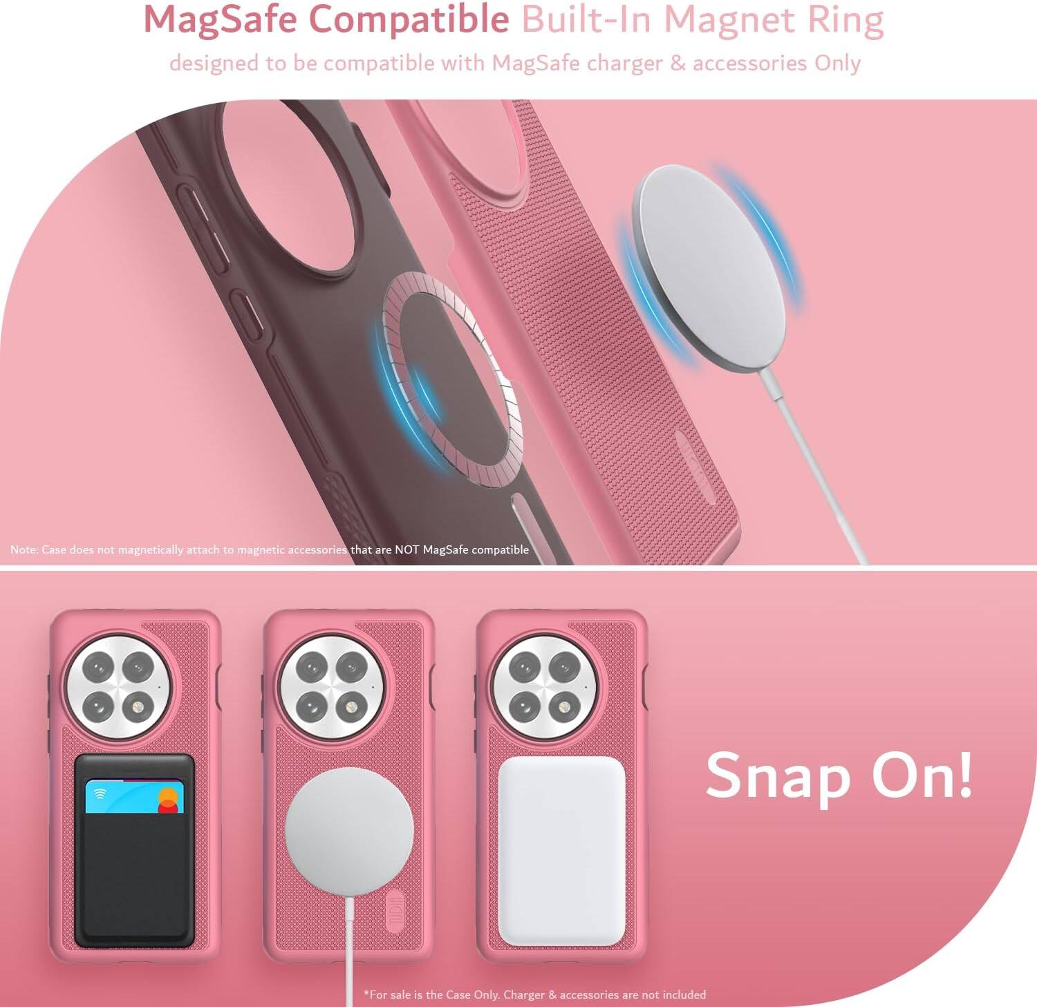 MagSafe Compatible Built-In Magnet Ring designed to be compatible with MagSafe charger & accessories Only

Note: Case does not magnetically attach to magnetic accessories that are NOT MagSafe compatible

Snap On!

*For sale is the Case Only. Charger & accessories are not included
