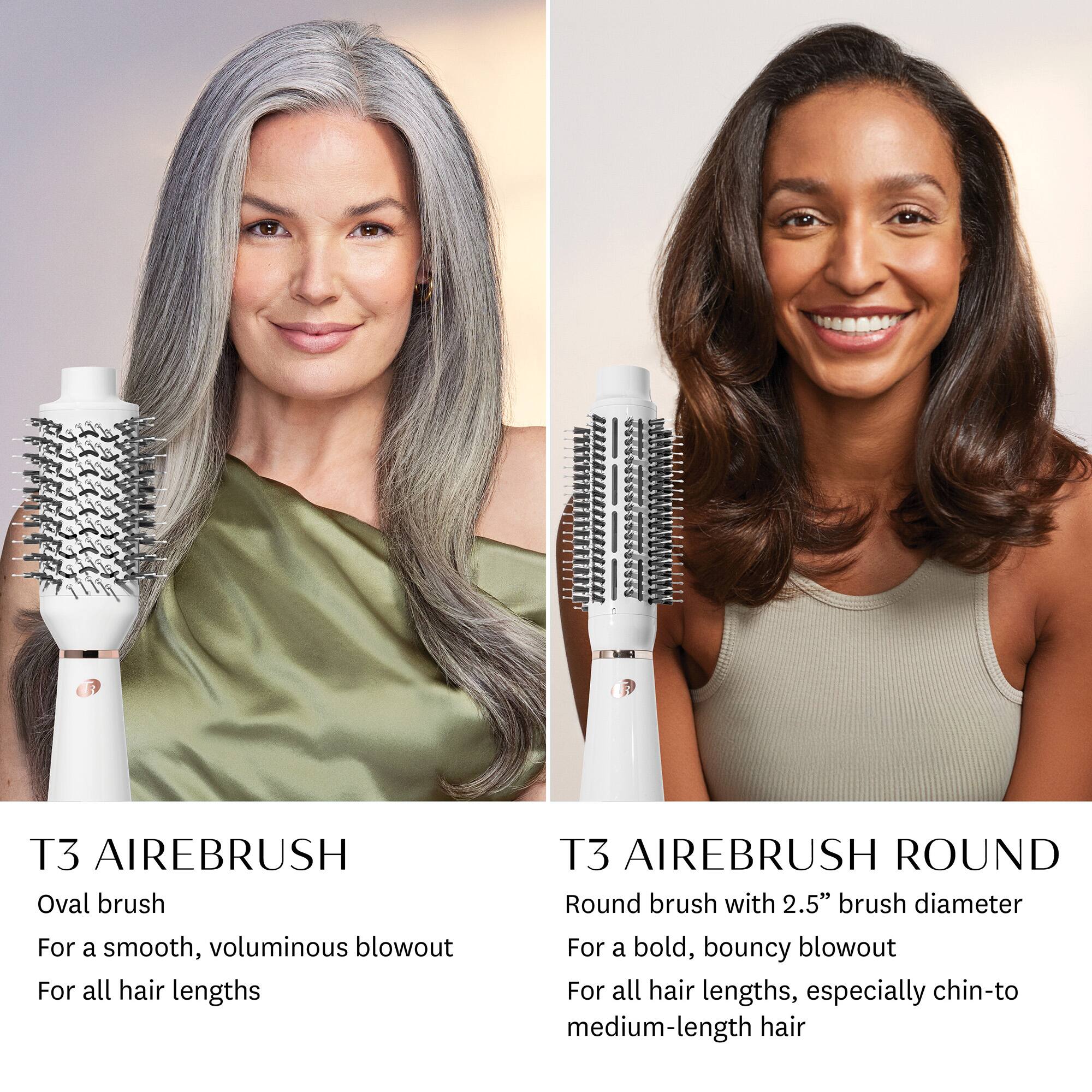 T3 AIREBRUSH  
Oval brush  
For a smooth, voluminous blowout  
For all hair lengths  

T3 AIREBRUSH ROUND  
Round brush with 2.5" brush diameter  
For a bold, bouncy blowout  
For all hair lengths, especially chin-to medium-length hair