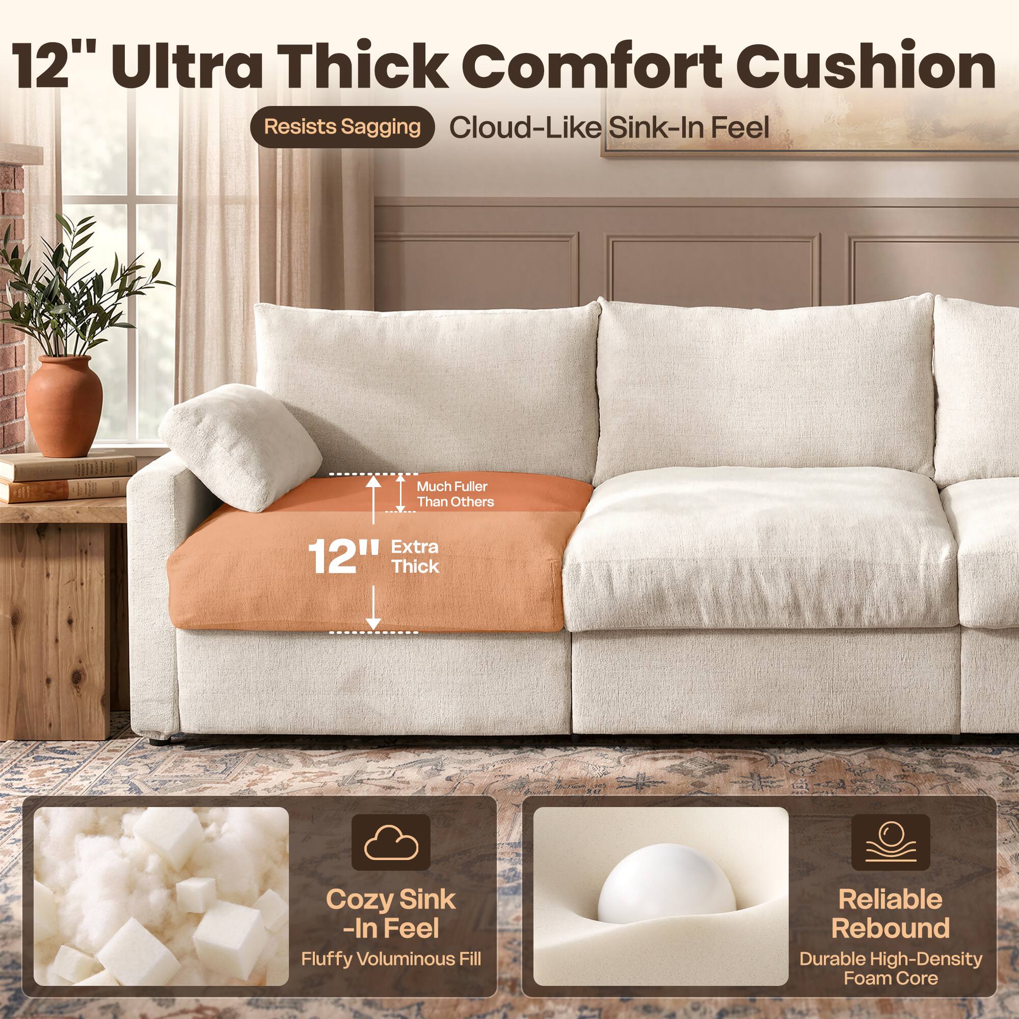 12" Ultra Thick Comfort Cushion  
Resists Sagging  
Cloud-Like Sink-In Feel  

Much Fuller Than Others  
Extra 12" Thick  

Cozy Sink-In Feel  
Fluffy Voluminous Fill  

Reliable Rebound  
Durable High-Density Foam Core