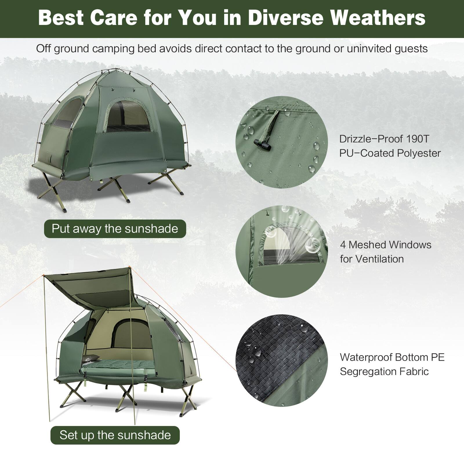 Best Care for You in Diverse Weathers

Off ground camping bed avoids direct contact to the ground or uninvited guests

- Drizzle-Proof 190T PU-Coated Polyester
- 4 Meshed Windows for Ventilation
- Waterproof Bottom PE Segregation Fabric

Put away the sunshade

Set up the sunshade