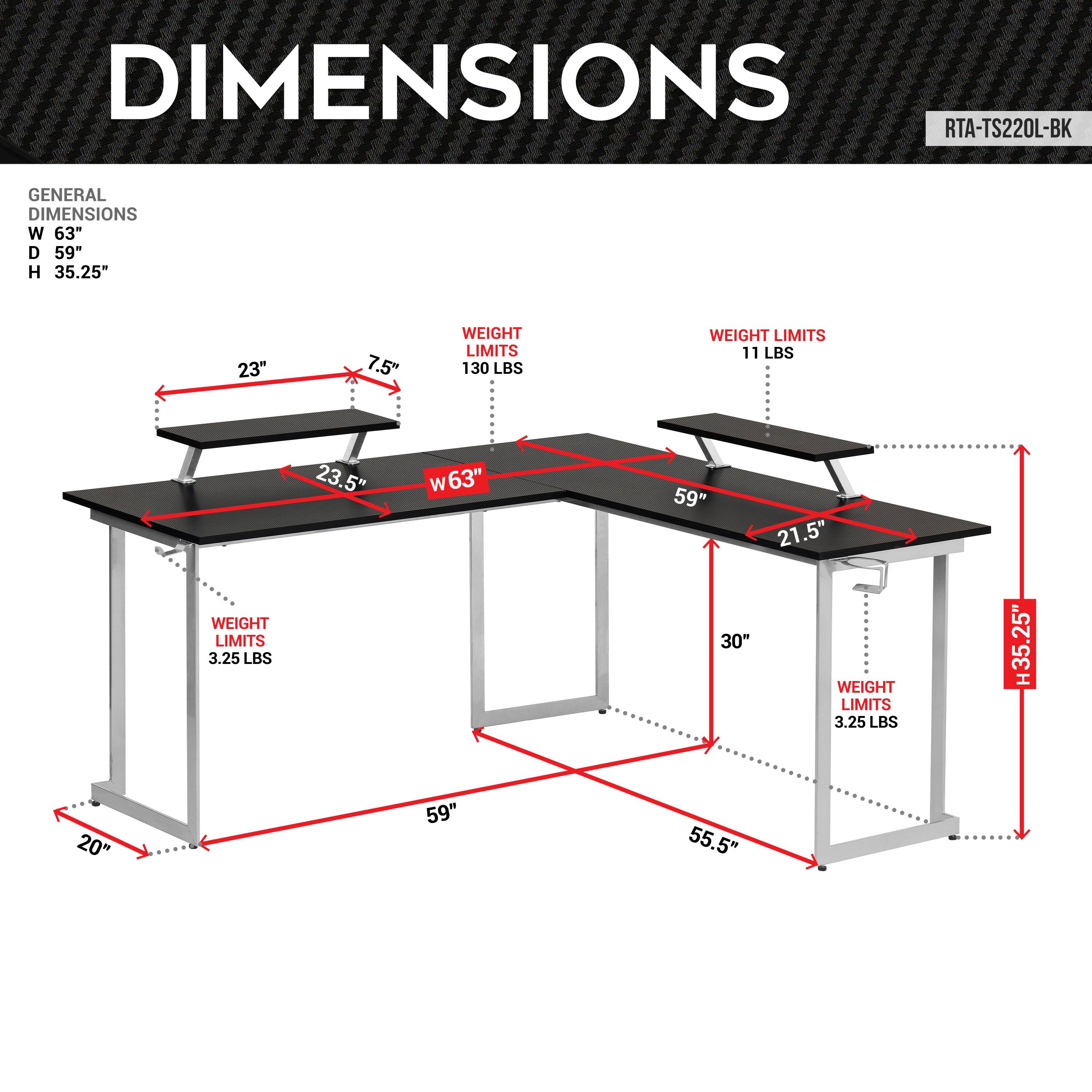 DIMENSIONS
RTA-TS220L-BK
GENERAL DIMENSIONS
W 63"
D 59"
H 35.25"
23"
7.5"
WEIGHT LIMITS
130 LBS
WEIGHT LIMITS
11 LBS
WEIGHT LIMITS
3.25 LBS
23.5"
W 63"
59"
21.5"
30"
WEIGHT LIMITS
3.25 LBS
H35.25"
20"
59"
55.5"