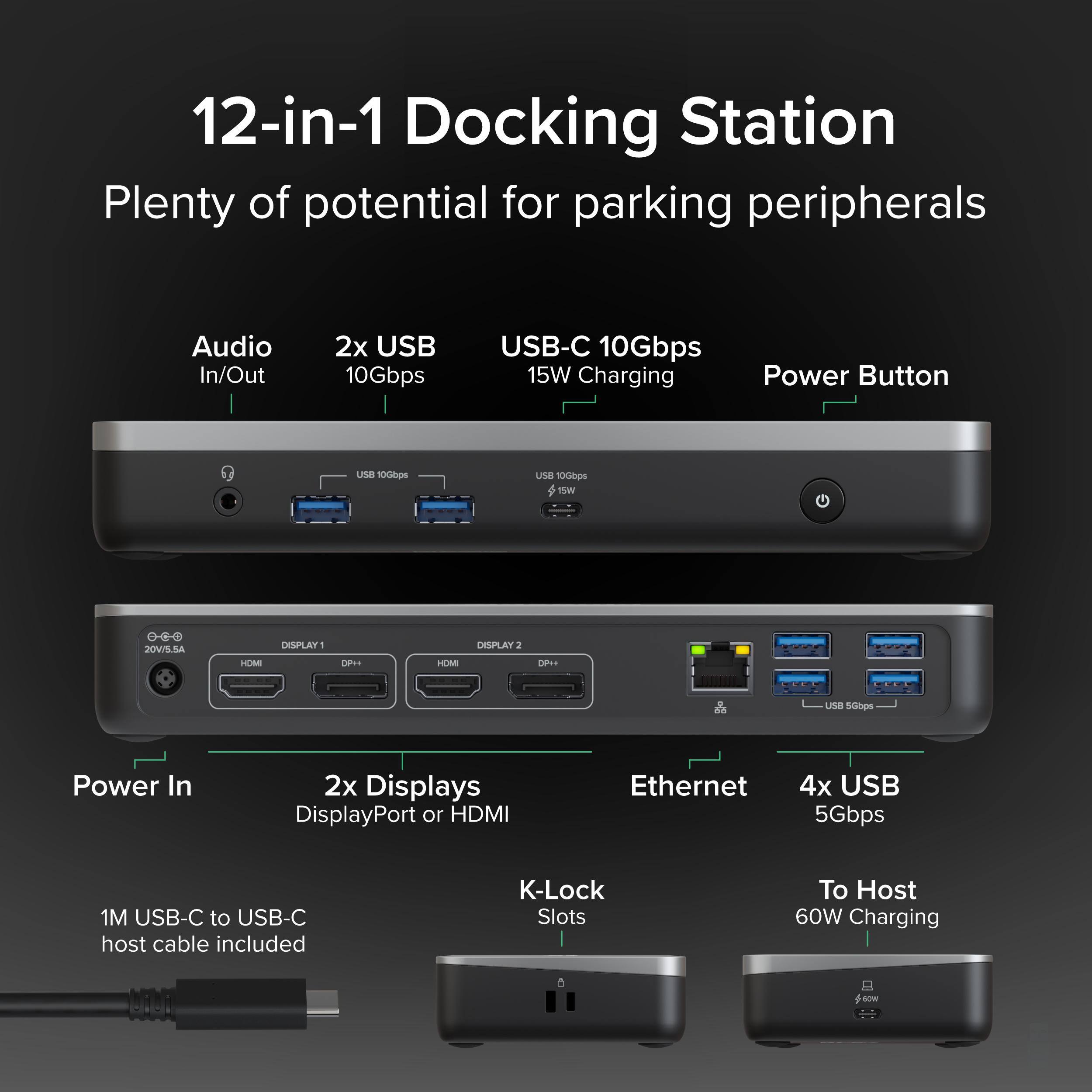 12-in-1 Docking Station  
Plenty of potential for parking peripherals  

Audio In/Out  
2x USB 10Gbps  
USB-C 10Gbps 15W Charging  
Power Button  

DISPLAY 1 DP+  
DISPLAY 2 DP  

Power In  
2x Displays DisplayPort or HDMI  
Ethernet  
4x USB 5Gbps  

K-Lock Slots  
To Host 60W Charging  

1M USB-C to USB-C host cable included