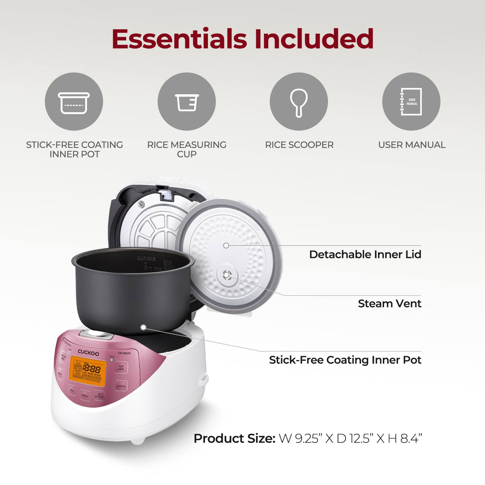 Essentials Included

- Stick-Free Coating Inner Pot
- Rice Measuring Cup
- Rice Scooper
- User Manual

Detachable Inner Lid
Steam Vent

Stick-Free Coating Inner Pot

Product Size: W 9.25" X D 12.5" X H 8.4"