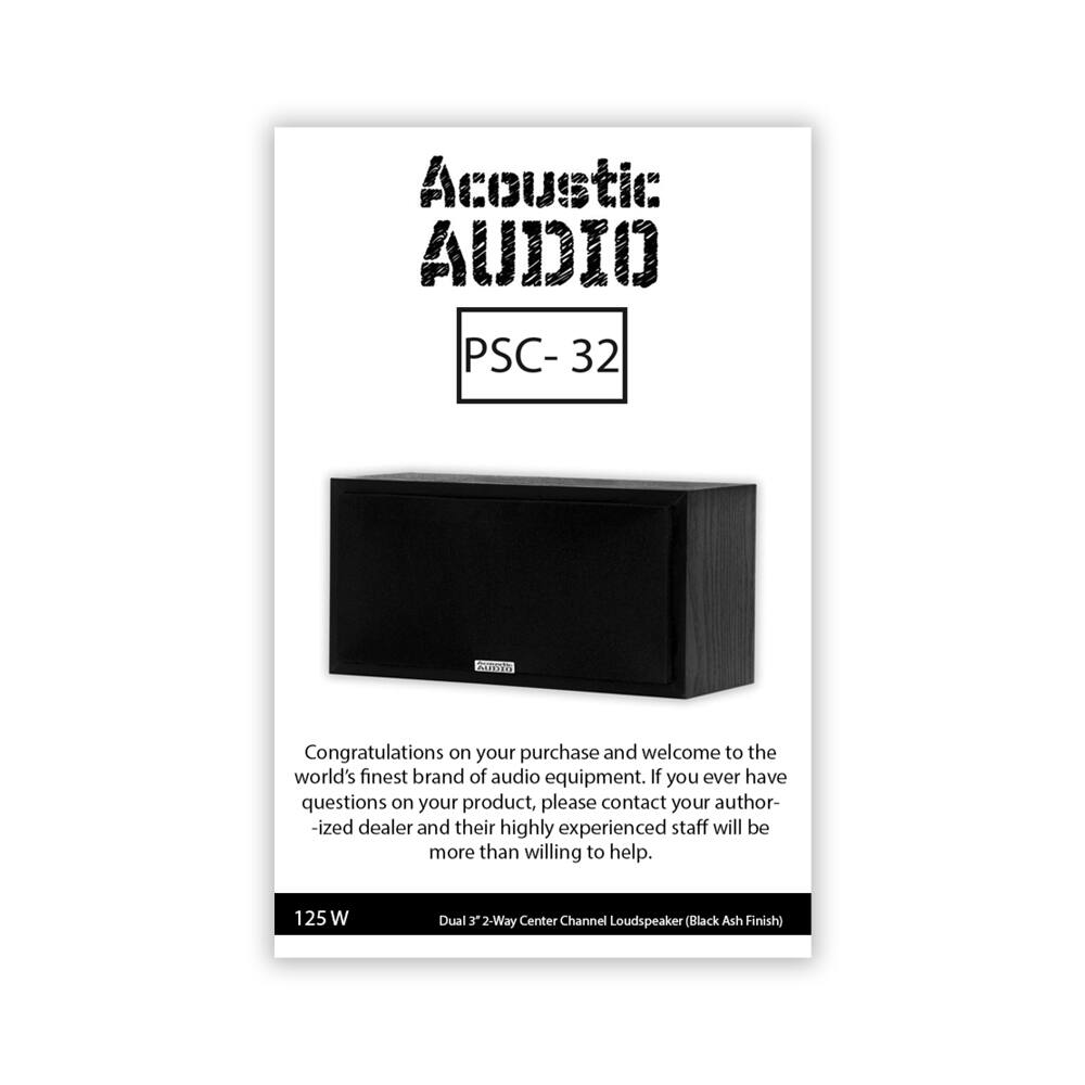 Acoustic Audio  
PSC-32  

Congratulations on your purchase and welcome to the world's finest brand of audio equipment. If you ever have questions on your product, please contact your authorized dealer and their highly experienced staff will be more than willing to help.  

125 W  
Dual 3 2-Way Center Channel Loudspeaker (Black Ash Finish)