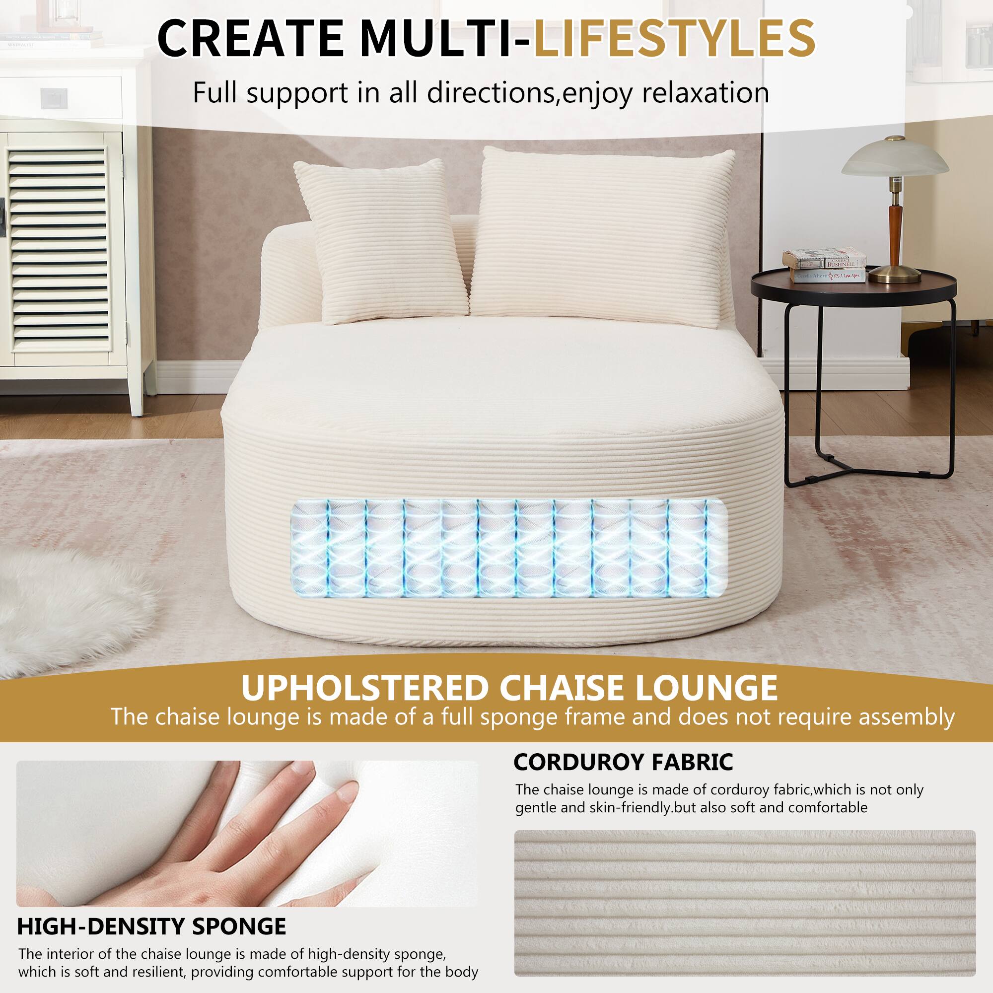 CREATE MULTI-LIFESTYLES  
Full support in all directions, enjoy relaxation  

UPHOLSTERED CHAISE LOUNGE  
The chaise lounge is made of a full sponge frame and does not require assembly  

CORDUROY FABRIC  
The chaise lounge is made of corduroy fabric, which is not only gentle and skin-friendly, but also soft and comfortable  

HIGH-DENSITY SPONGE  
The interior of the chaise lounge is made of high-density sponge, which is soft and resilient, providing comfortable support for the body