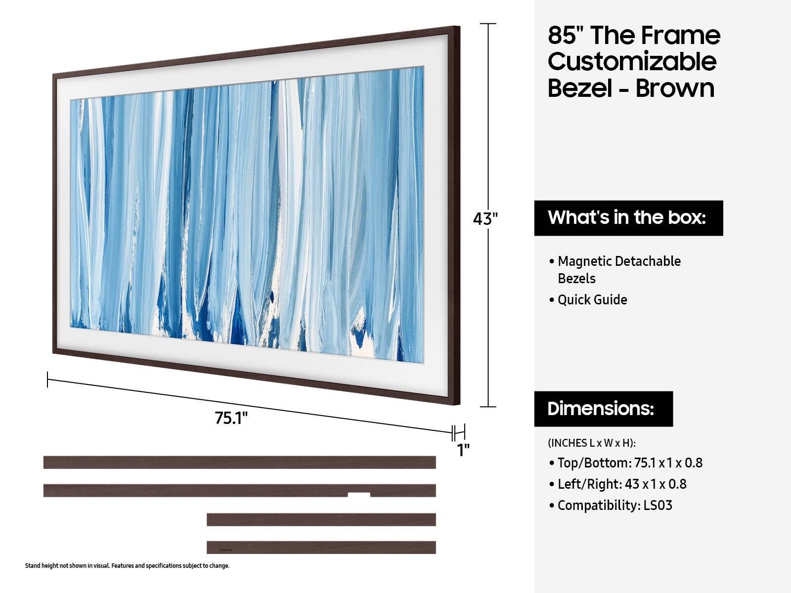 85" The Frame Customizable Bezel - Brown

What's in the box:
- Magnetic Detachable Bezels
- Quick Guide

Dimensions:
(INCHES L x W x H):
- Top/Bottom: 75.1 x 1 x 0.8
- Left/Right: 43 x 1 x 0.8

Compatibility: LS03

Stand height not shown in visual. Features and specifications subject to change.