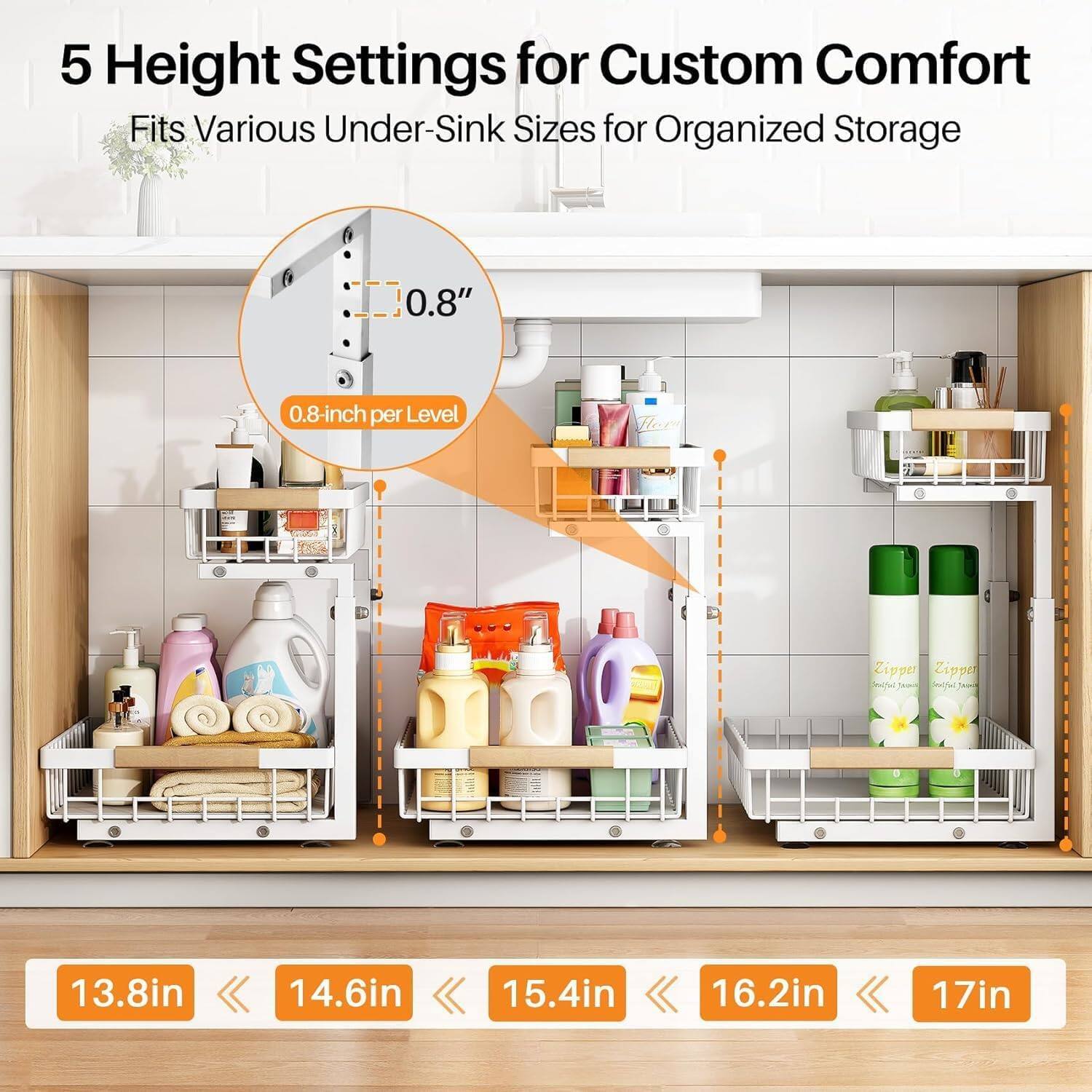 5 Height Settings for Custom Comfort  
Fits Various Under-Sink Sizes for Organized Storage  

0.8" per Level  

13.8in  
14.6in  
15.4in  
16.2in  
17in