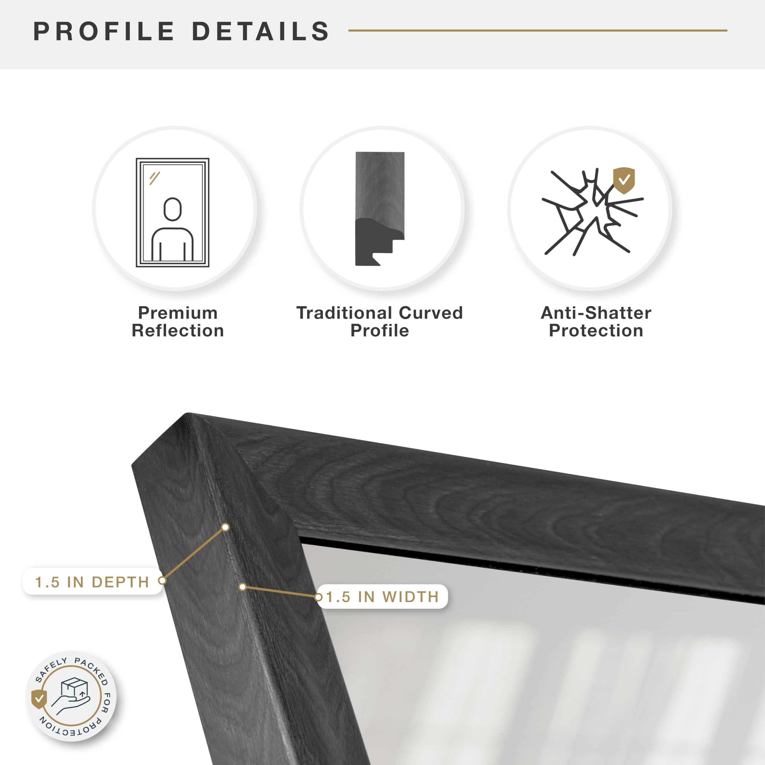 PROFILE DETAILS

- Premium Reflection
- Traditional Curved Profile
- Anti-Shatter Protection

1.5 IN DEPTH

1.5 IN WIDTH

SAFELY PACKED FOR PROTECTION