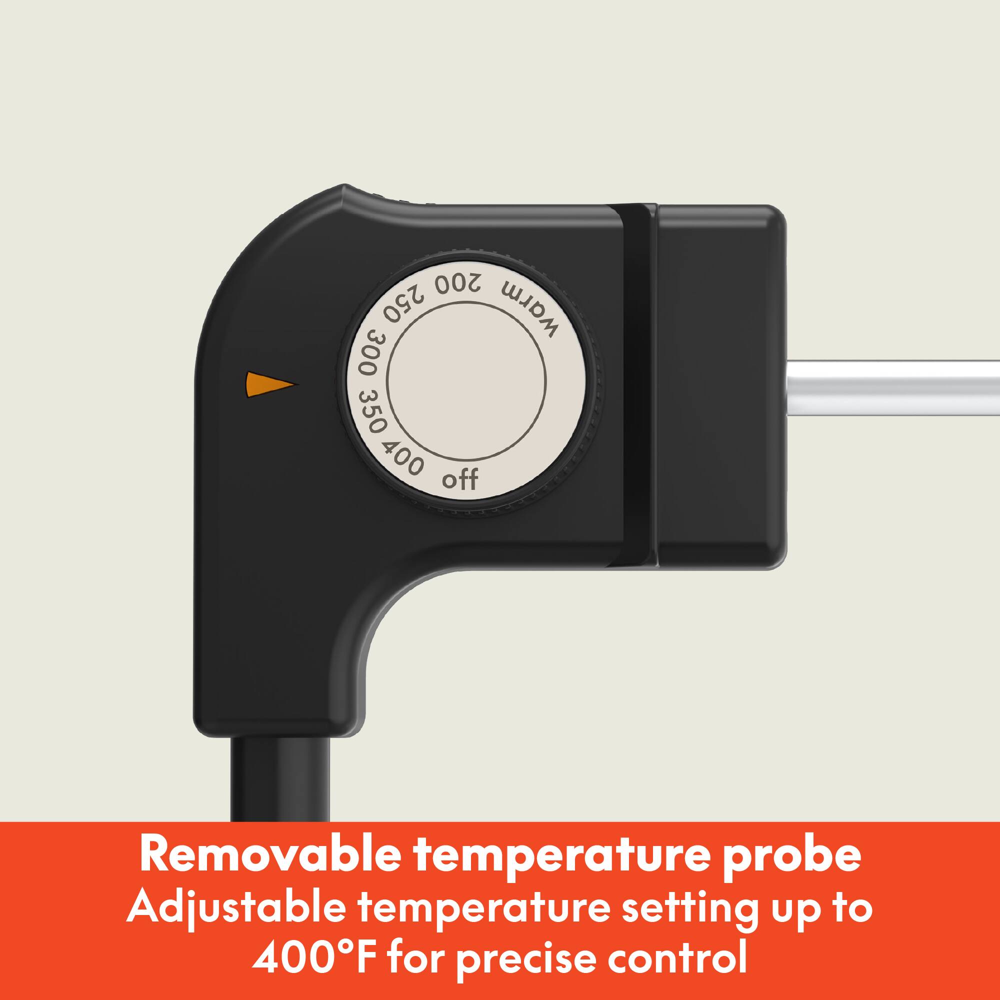 Removable temperature probe  
Adjustable temperature setting up to 400°F for precise control