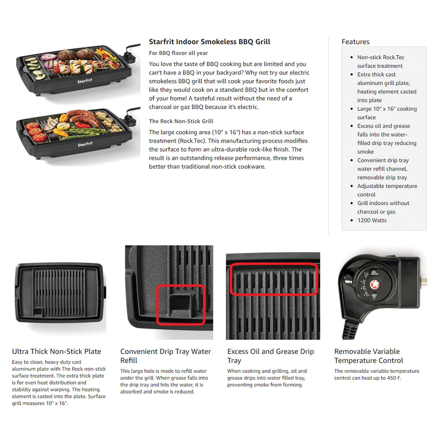 **Starfrit Indoor Smokeless BBQ Grill**

For BBQ flavor all year

You love the taste of BBQ cooking but are limited and you can't have a BBQ in your backyard? Why not try our electric smokeless BBQ grill that will cook your favorite foods just like they would cook on a standard BBQ but in the comfort of your home! A tasty result without the need of charcoal or gas BBQ because it's electric.

The Rock Non-Stick Grill

The large cooking area (10" x 16") has a non-stick surface treatment (Rock.Tec). This manufacturing process modifies the surface to form an ultra-durable rock-like finish. The result is an outstanding release performance, three times better than traditional non-stick cookware.

**Features**

- Non-stick Rock.Tec surface treatment
- Extra thick cast aluminum grill plate, heating element casted into plate
- Large 10" x 16" cooking surface
- Excess oil and grease falls into the water-filled drip tray reducing smoke
- Convenient drip tray water refill channel, removable drip tray
- Adjustable temperature control
- Grill indoors without charcoal or gas
- 1200 Watts

**Ultra Thick Non-Stick Plate**

Easy to clean, heavy