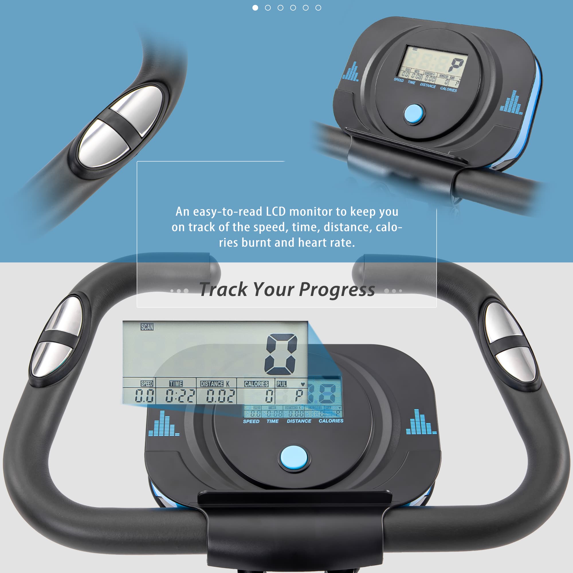 An easy-to-read LCD monitor to keep you on track of the speed, time, distance, calories burnt and heart rate.

Track Your Progress

SCAN

SPEED TIME DISTANCE CALORIES PUL

0.0 0:22 0.02 0