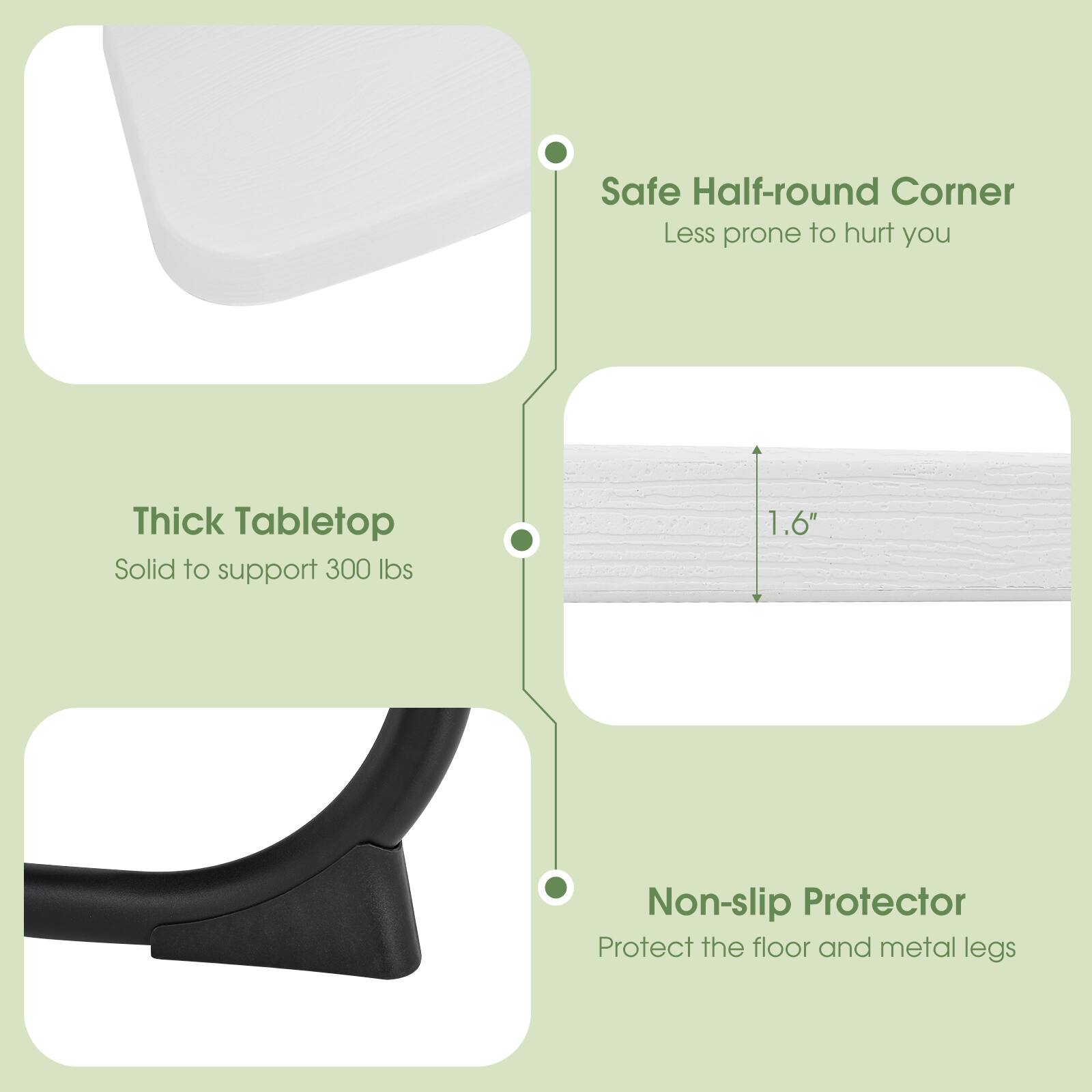 - Safe Half-round Corner
  - Less prone to hurt you

- Thick Tabletop
  - Solid to support 300 lbs

- Non-slip Protector
  - Protect the floor and metal legs

- 1.6"