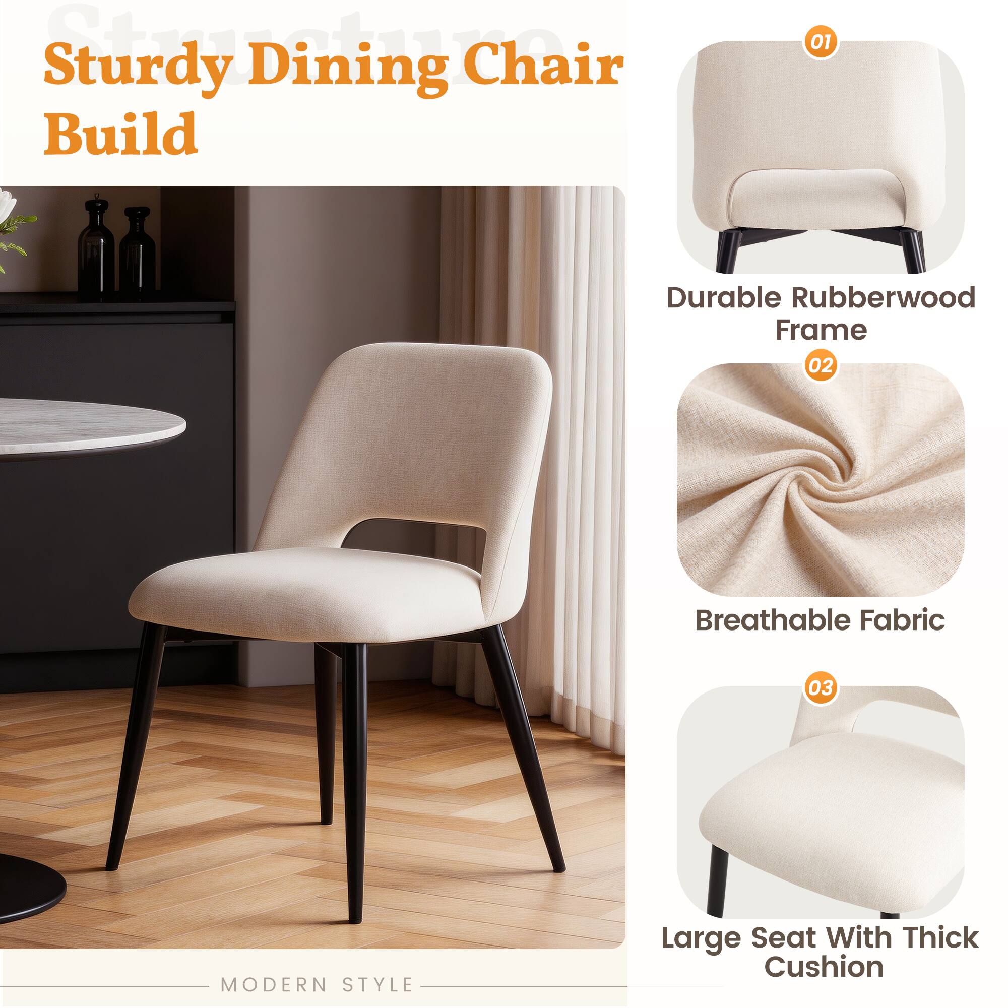 Sturdy Dining Chair Build

01 Durable Rubberwood Frame

02 Breathable Fabric

03 Large Seat With Thick Cushion

MODERN STYLE