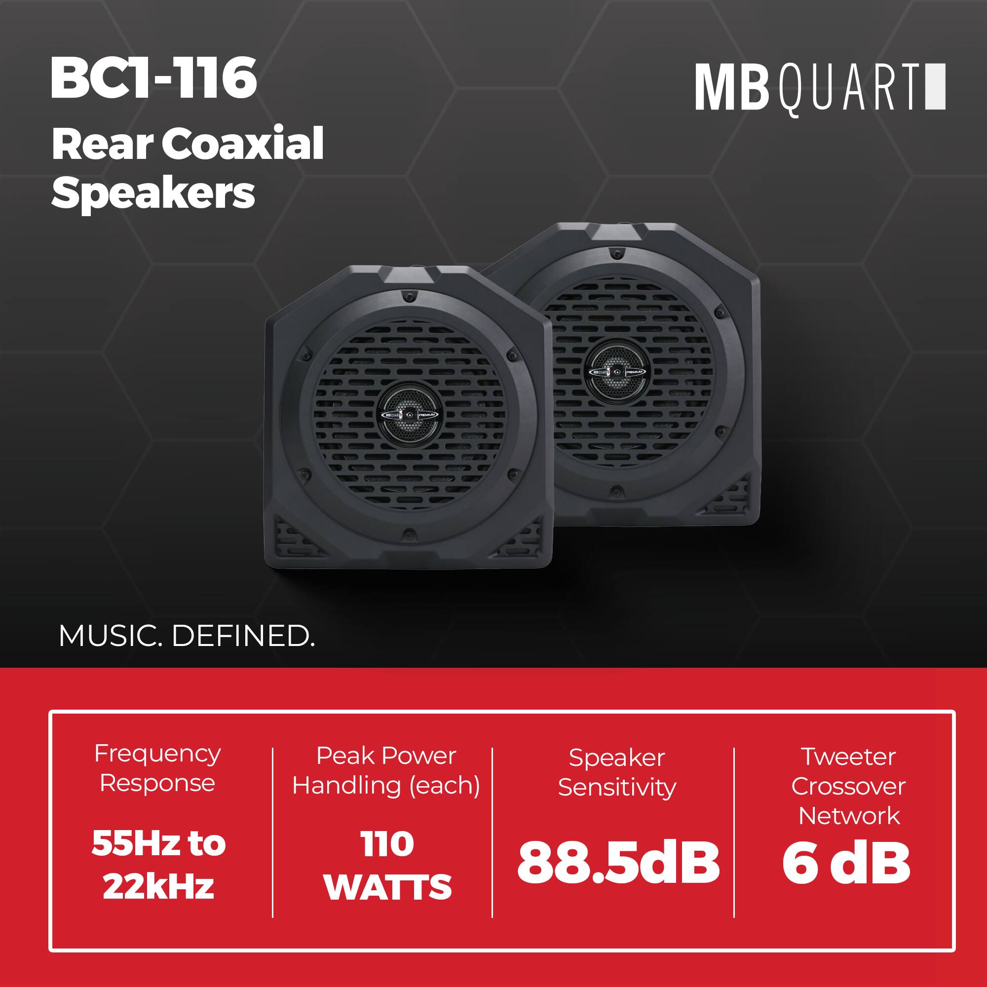 BC1-116 Rear Coaxial Speakers  
MB QUART  
MUSIC. DEFINED.  

Frequency Response: 55Hz to 22kHz  
Peak Power Handling (each): 110 WATTS  
Speaker Sensitivity: 88.5dB  
Tweeter Crossover Network: 6 dB