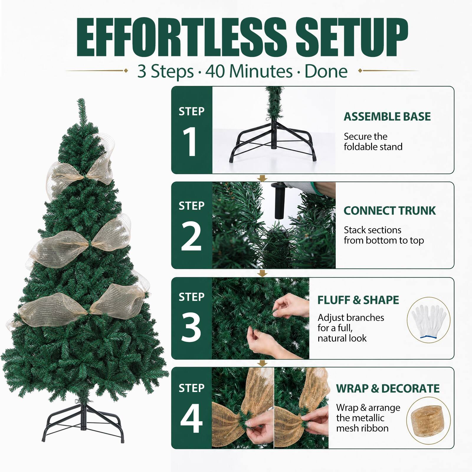 EFFORTLESS SETUP  
3 Steps • 40 Minutes • Done

STEP 1  
ASSEMBLE BASE  
Secure the foldable stand

STEP 2  
CONNECT TRUNK  
Stack sections from bottom to top

STEP 3  
FLUFF & SHAPE  
Adjust branches for a full, natural look

STEP 4  
WRAP & DECORATE  
Wrap & arrange the metallic mesh ribbon