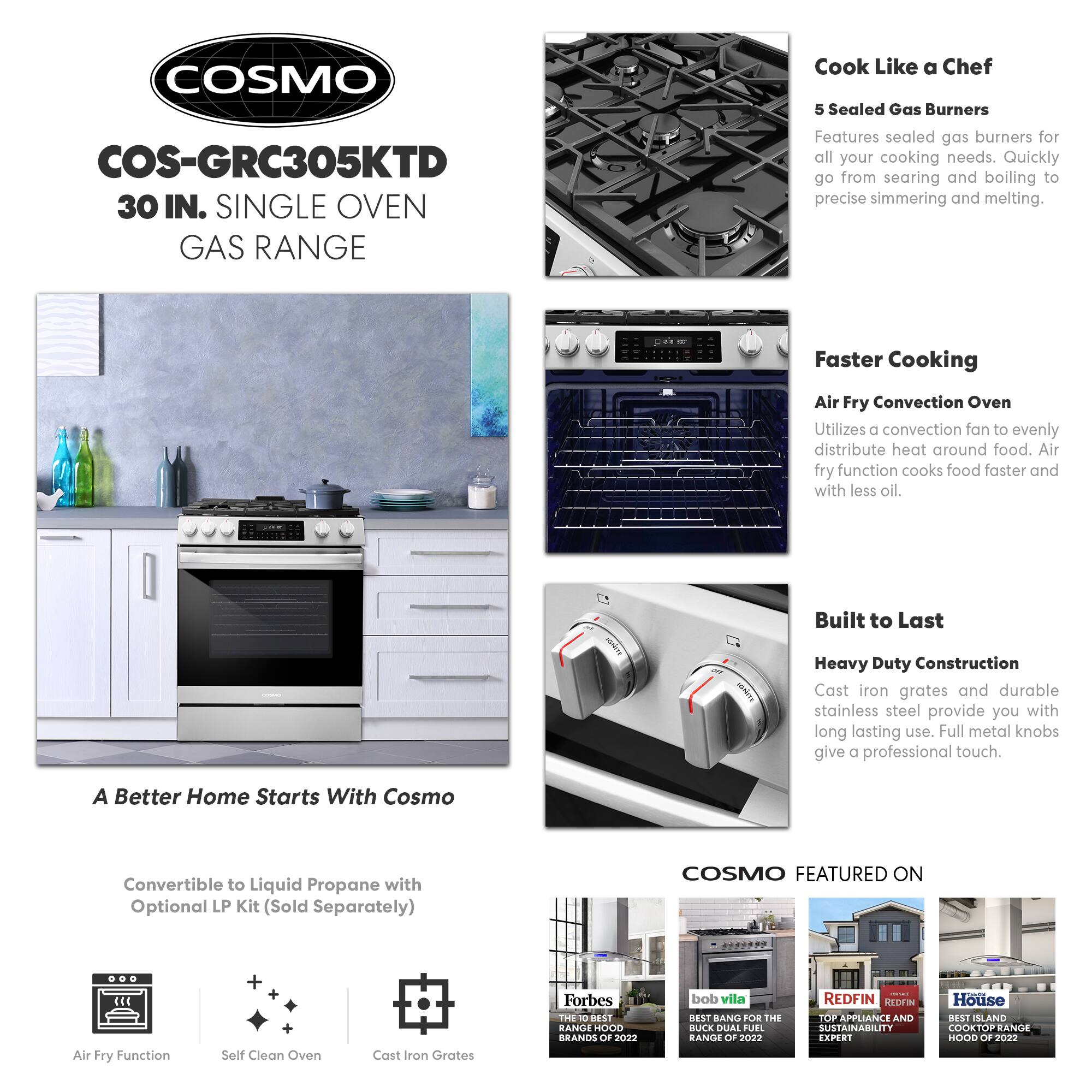 COSMO  
COS-GRC305KTD  
30 IN. SINGLE OVEN GAS RANGE  

Cook Like a Chef  
5 Sealed Gas Burners  
Features sealed gas burners for all your cooking needs. Quickly go from searing and boiling to precise simmering and melting.  

Faster Cooking  
Air Fry Convection Oven  
Utilizes a convection fan to evenly distribute heat around food. Air fry function cooks food faster and with less oil.  

Built to Last  
Heavy Duty Construction  
Cast iron grates and durable stainless steel provide you with long lasting use. Full metal knobs give a professional touch.  

A Better Home Starts With Cosmo  
Convertible to Liquid Propane with Optional LP Kit (Sold Separately)  

COSMO FEATURED ON  
- Forbes: THE 10 BEST RANGE HOOD BRANDS OF 2022  
- bob vila: BEST BANG FOR THE BUCK DUAL FUEL RANGE OF 2022  
- REDFIN: TOP APPLIANCE AND SUSTAINABILITY EXPERT  
- House: BEST ISLAND COOKTOP RANGE HOOD OF 2022  

Air Fry Function  
Self Clean Oven  
Cast Iron Grates