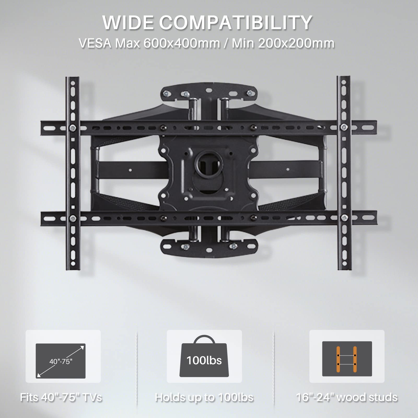 WIDE COMPATIBILITY  
VES A Max 600x400mm / Min 200x200mm  

Fits 40"-75" TVs  
Holds up to 100lbs  
16"-24" wood studs