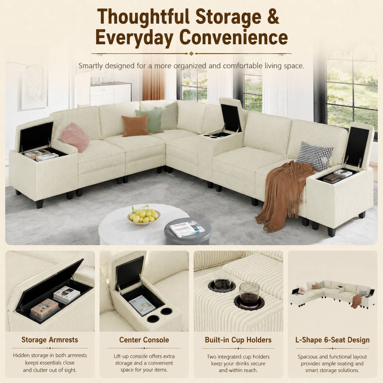 Thoughtful Storage & Everyday Convenience

Smartly designed for a more organized and comfortable living space.

Storage Armrests
Hidden storage in both armrests keeps essentials close and clutter out of sight.

Center Console
Lift-up console offers extra storage and a convenient space for your items.

Built-in Cup Holders
Two integrated cup holders keep your drinks secure and within reach.

L-Shape 6-Seat Design
Spacious and functional layout provides ample seating and smart storage solutions.