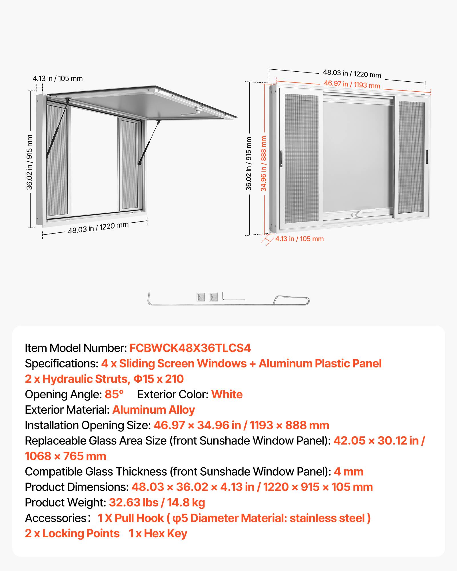 4.13 in / 105 mm  
48.03 in / 1220 mm  
46.97 in / 1193 mm  
36.02 in / 915 mm  
888 mm  
34.96 in / 888 mm  

Item Model Number: FCBWCK48X36TLCS4  
Specifications: 4 x Sliding Screen Windows + Aluminum Plastic Panel  
2 x Hydraulic Struts, 15 x 210  
Opening Angle: 85°  
Exterior Color: White  
Exterior Material: Aluminum Alloy  
Installation Opening Size: 46.97 x 34.96 in / 1193 x 888 mm  
Replaceable Glass Area Size (front Sunshade Window Panel): 42.05 x 30.12 in / 1068 x 765 mm  
Compatible Glass Thickness (front Sunshade Window Panel): 4 mm  
Product Dimensions: 48.03 x 36.02 x 4.13 in / 1220 x 915