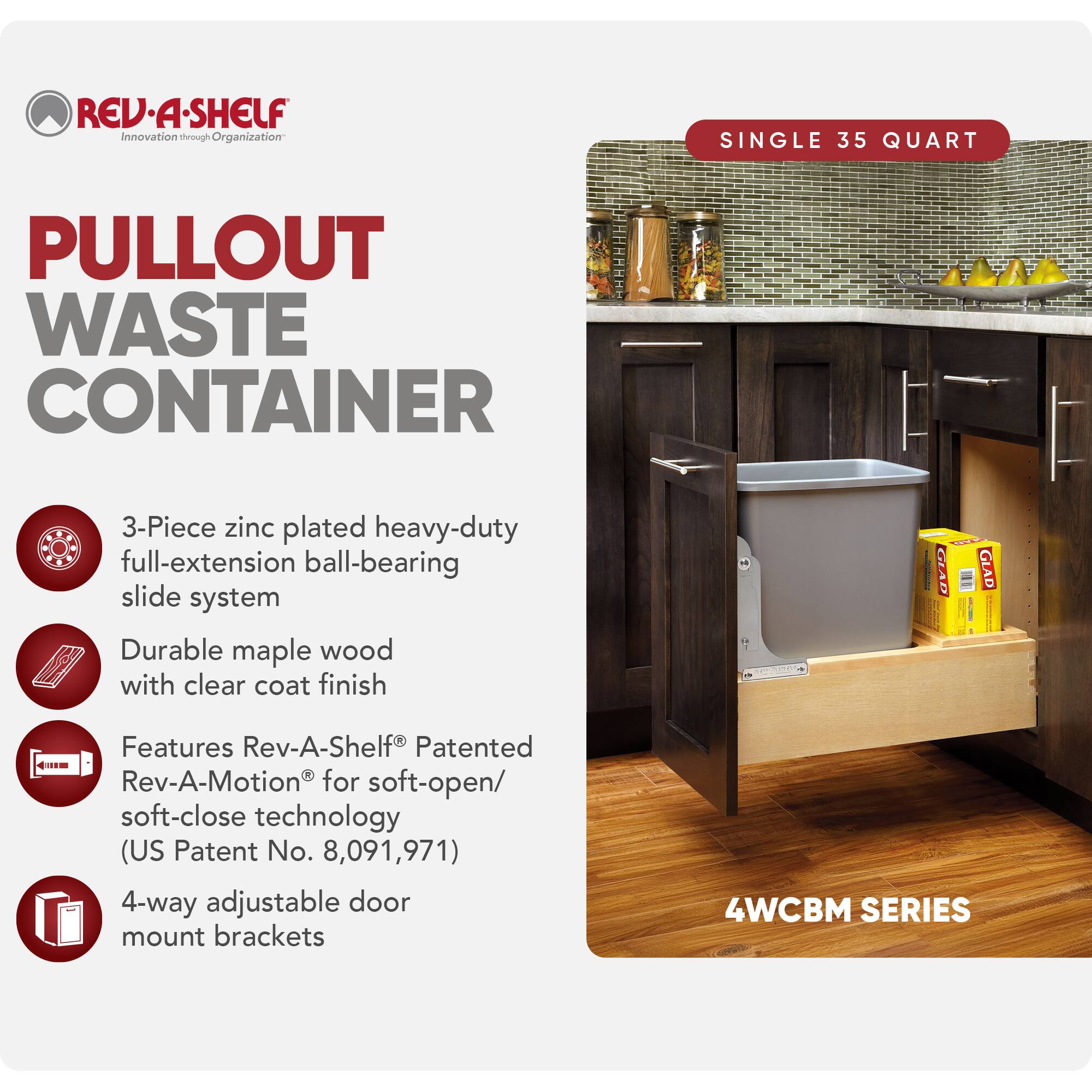 REV-A-SHELF  
Innovation through Organization  

PULLOUT WASTE CONTAINER  

SINGLE 35 QUART  

- 3-Piece zinc plated heavy-duty full-extension ball-bearing slide system  
- Durable maple wood with clear coat finish  
- Features Rev-A-Shelf® Patented Rev-A-Motion® for soft-open/soft-close technology (US Patent No. 8,091,971)  
- 4-way adjustable door mount brackets  

4WCBM SERIES