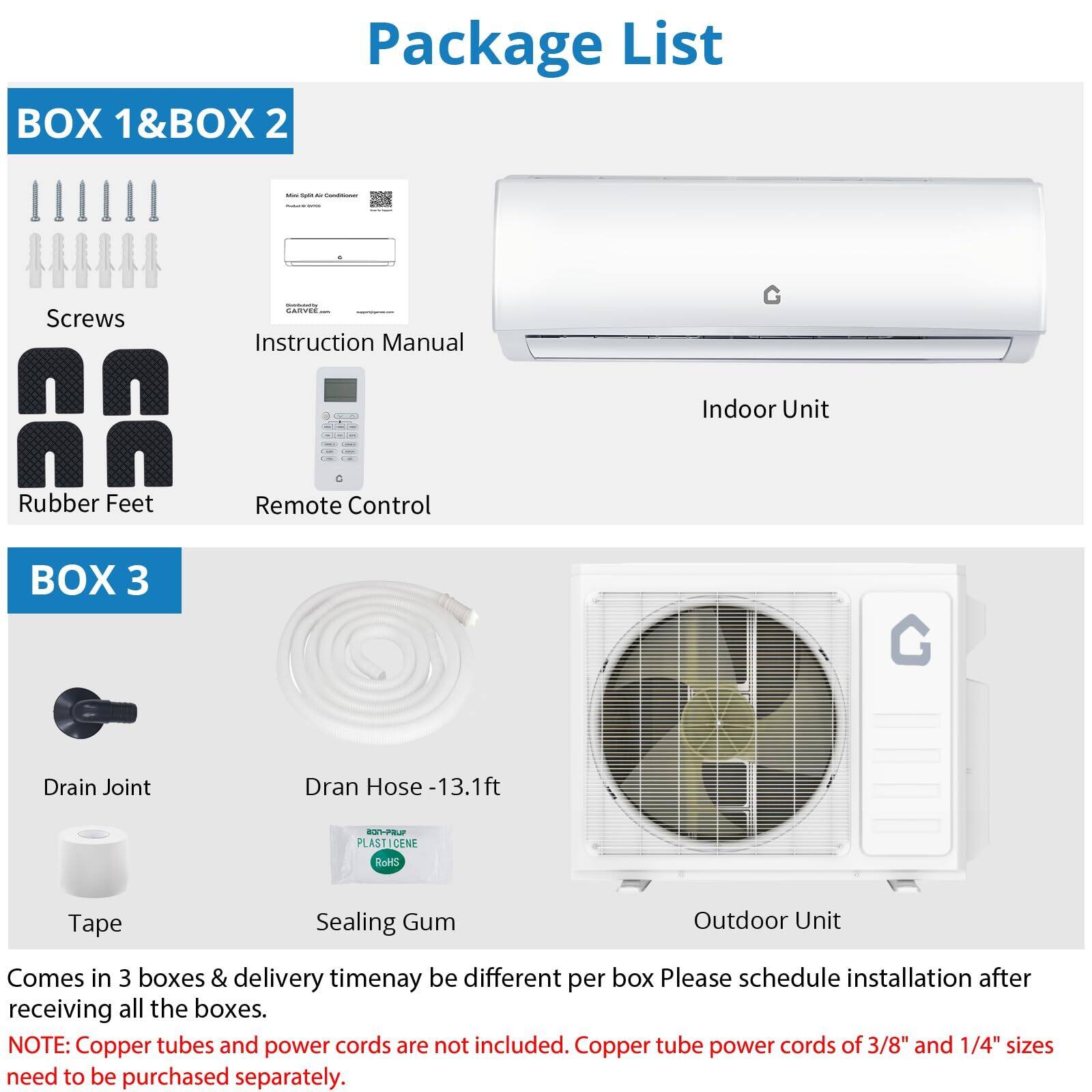 **Package List**

**BOX 1 & BOX 2**
- Screws
- Instruction Manual
- Rubber Feet
- Remote Control
- Indoor Unit

**BOX 3**
- Drain Joint
- Drain Hose - 13.1 ft
- Tape
- Sealing Gum
- Outdoor Unit

Comes in 3 boxes & delivery time may be different per box. Please schedule installation after receiving all the boxes.

**NOTE:** Copper tubes and power cords are not included. Copper tube power cords of 3/8" and 1/4" sizes need to be purchased separately.